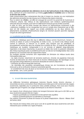 12
Les deux stations présentent des altérations vis-à-vis des hydrocarbures et des métaux lourds
(zinc, cadmium et cuivre notamment sur l’Indre), jugées faibles à modérées (selon le SEQ-eau)
en fonction des années.
Cette contamination peut indirectement être liée à l'impact du chantier via une mobilisation
des sédiments terrestres lors des travaux ou à l'influence des engins motorisés.
Pour la station de « l’Indre », cet effet est conjugué de surcroît à la proximité de l'autoroute et
l'influence urbaine. Des métaux et des hydrocarbures sont d’ailleurs systématiquement
retrouvés dans les analyses, aussi bien en 2009 (avant travaux) que les années suivantes.
A noter en 2014, que de fortes hausses des teneurs en hydrocarbures (conduisant à des
« altérations modérées ») et en manganèse (non pris en compte dans l'évaluation par le SEQ-
eau) ont été relevées par rapport aux années précédentes sur les deux stations. Des
déversements accidentels d'hydrocarbures (engins de chantier) peuvent peut-être expliquer
l'origine de cette augmentation.
>>> La pollution par les métaux
La pollution métallique peut être due à différents métaux comme l’aluminium, l’arsenic, le
chrome, le cobalt, le cuivre, le manganèse, le nickel, le zinc... ou encore à des métaux lourds
comme le cadmium, le mercure ou le plomb, plus toxiques que les précédents, et
principalement recherchés dans les analyses de la qualité de l’eau. La majorité des éléments
métalliques est toutefois indispensable à la vie animale et végétale (oligo-éléments).
Cependant, à des doses importantes, ils peuvent se révéler très nocifs. La pollution métallique
des milieux aquatiques pose un problème particulier car elle est non biodégradable. Elle a ainsi
tendance à se concentrer dans les organismes vivants.
De multiples activités humaines sont responsables de l’émission de métaux lourds dans
l’atmosphère telles que :
- les rejets d’usines, notamment de tanneries (cadmium, chrome), de papeteries (mercure),
d’usines de fabrication de chlore (mercure) et d’usines métallurgiques, des épandages sur les
sols agricoles d’oligo-éléments ou de boues résiduelles de stations d’épuration,
- l’utilisation de certains fongicides (mercure),
- les retombées des poussières atmosphériques émises lors de l’incinération de déchets
(mercure) ou de la combustion d’essence automobile (plomb),
- le ruissellement des eaux de pluie sur les toitures et les infrastructures comme les routes, les
voies ferrées… (zinc, cuivre, plomb).
4. Le suivi des eaux souterraines
Les différentes formations géologiques (calcaires fissurés, karsts, terrains alluviaux …)
rencontrées lors de la construction d’une infrastructure telle que la LGV contiennent des nappes
souterraines, exploitées pour la production d’eau potable publique, mais aussi pour d’autres
usages tels que l’irrigation, les usages domestiques ou les besoins industriels.
Les impacts d’une infrastructure linéaire de transport ferroviaire telle que la LGV SEA sur les
eaux souterraines peuvent être de 2 types :
- impacts quantitatifs sur le battement et l’écoulement des aquifères
- impacts qualitatifs (pollution accidentelle ou chronique)
Ces impacts concernent la phase de travaux et la phase d’exploitation. (Source : Réseau Ferré
de France, 2012)
Des mesures de niveaux d’eau ainsi qu’un suivi de la qualité des eaux souterraines sont donc
nécessaires pour contrôler ces 2 types d’impacts.
 