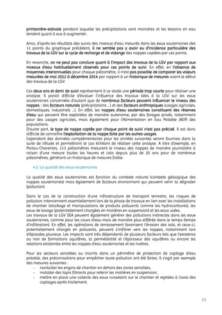 15
printanière-estivale pendant laquelle les précipitations sont moindres et les besoins en eau
tendent quant à eux à augmenter.
Ainsi, d’après les résultats des suivis des niveaux d’eau mesurés dans les eaux souterraines des
11 points du graphique précédent, il ne semble pas y avoir eu d’incidence particulière des
travaux de la LGV sur le cycle de recharge et de vidange des nappes captées par ces points.
En revanche, on ne peut pas conclure quant à l’impact des travaux de la LGV par rapport aux
niveaux d’eau habituellement observés pour ces points de suivi. En effet, en l’absence de
moyennes interannuelles pour chaque piézomètre, il n’est pas possible de comparer les valeurs
mesurées de mai 2012 à décembre 2014 par rapport à un historique de mesures avant le début
des travaux de la LGV.
Ces deux ans et demi de suivi représentent à ce stade une période trop courte pour réaliser une
analyse. Il parait difficile d’évaluer l’influence des travaux liées à la LGV sur les eaux
souterraines concernées d’autant que de nombreux facteurs peuvent influencer le niveau des
nappes : des facteurs naturels (précipitations …) et des facteurs anthropiques (usages agricoles,
domestiques, industriels …). En effet, les nappes d’eau souterraines constituent des réserves
d’eau qui peuvent être exploitées de manière autonome, par des forages privés, notamment
pour des usages agricoles, mais également pour l'Alimentation en Eau Potable (AEP) des
populations.
D’autre part, le type de nappe captée par chaque point de suivi n’est pas précisé. Il est donc
difficile de connaître l’exploitation de la nappe faite par les autres usages.
Cependant des données complémentaires pour les années suivantes seront fournies dans la
suite de l’étude et permettront le cas échéant de réaliser cette analyse. A titre d’exemple, en
Poitou-Charentes, 113 piézomètres mesurent le niveau des nappes de manière journalière à
raison d’une mesure toutes les heures et cela depuis plus de 20 ans pour de nombreux
piézomètres, générant un historique de mesures fiable.
4.2. La qualité des eaux souterraines
La qualité des eaux souterraines est fonction du contexte naturel (contexte géologique des
nappes souterraines) mais également de facteurs environnant qui peuvent venir la dégrader
(pollution).
Dans le cas de la construction d'une infrastructure de transport terrestre, les risques de
pollution interviennent essentiellement lors de la phase de travaux en lien avec les installations
de chantier (stockage et manipulations de produits polluants comme les hydrocarbures), les
eaux de lavage (potentiellement chargées en matières en suspension) et les eaux usées.
Les travaux de la LGV SEA peuvent également générer des pollutions indirectes dans les eaux
souterraines, comme pour les cours d’eau mais de manière plus différée dans le temps (temps
d’infiltration). En effet, les opérations de terrassement favorisent l’érosion des sols, et ceux-ci,
potentiellement chargés en polluants, peuvent s’infiltrer vers les nappes, notamment lors
d’épisodes pluvieux. Les impacts sont très dépendants de plusieurs facteurs tels que l’existence
ou non de formations aquifères, la perméabilité et l'épaisseur des aquifères ou encore les
relations existantes entre les nappes d’eau souterraines et les rivières.
Pour les secteurs sensibles ou inscrits dans un périmètre de protection de captage d’eau
potable, des préconisations pour empêcher toute pollution ont été faites. Il s’agit par exemple
des mesures suivantes :
- ravitailler les engins de chantier en dehors des zones sensibles,
- installer des tapis filtrants pour retenir les matières en suspension,
- mettre en place une collecte des eaux ruisselant sur le chantier et rejetées à l'aval des
captages après traitement.
 