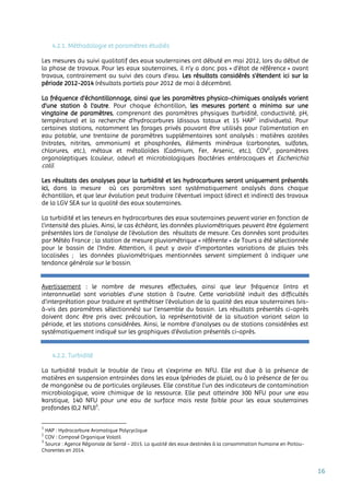 16
4.2.1. Méthodologie et paramètres étudiés
Les mesures du suivi qualitatif des eaux souterraines ont débuté en mai 2012, lors du début de
la phase de travaux. Pour les eaux souterraines, il n’y a donc pas « d’état de référence » avant
travaux, contrairement au suivi des cours d’eau. Les résultats considérés s’étendent ici sur la
période 2012-2014 (résultats partiels pour 2012 de mai à décembre).
La fréquence d’échantillonnage, ainsi que les paramètres physico-chimiques analysés varient
d’une station à l’autre. Pour chaque échantillon, les mesures portent a minima sur une
vingtaine de paramètres, comprenant des paramètres physiques (turbidité, conductivité, pH,
température) et la recherche d’hydrocarbures (dissous totaux et 15 HAP1
individuels). Pour
certaines stations, notamment les forages privés pouvant être utilisés pour l’alimentation en
eau potable, une trentaine de paramètres supplémentaires sont analysés : matières azotées
(nitrates, nitrites, ammonium) et phosphorées, éléments minéraux (carbonates, sulfates,
chlorures, etc.), métaux et métalloïdes (Cadmium, Fer, Arsenic, etc.), COV2
, paramètres
organoleptiques (couleur, odeur) et microbiologiques (bactéries entérocoques et Escherichia
coli).
Les résultats des analyses pour la turbidité et les hydrocarbures seront uniquement présentés
ici, dans la mesure où ces paramètres sont systématiquement analysés dans chaque
échantillon, et que leur évolution peut traduire l’éventuel impact (direct et indirect) des travaux
de la LGV SEA sur la qualité des eaux souterraines.
La turbidité et les teneurs en hydrocarbures des eaux souterraines peuvent varier en fonction de
l’intensité des pluies. Ainsi, le cas échéant, les données pluviométriques peuvent être également
présentées lors de l’analyse de l’évolution des résultats de mesure. Ces données sont produites
par Météo France ; la station de mesure pluviométrique « référente » de Tours a été sélectionnée
pour le bassin de l’Indre. Attention, il peut y avoir d’importantes variations de pluies très
localisées ; les données pluviométriques mentionnées servent simplement à indiquer une
tendance générale sur le bassin.
Avertissement : le nombre de mesures effectuées, ainsi que leur fréquence (intra et
interannuelle) sont variables d’une station à l’autre. Cette variabilité induit des difficultés
d’interprétation pour traduire et synthétiser l’évolution de la qualité des eaux souterraines (vis-
à-vis des paramètres sélectionnés) sur l’ensemble du bassin. Les résultats présentés ci-après
doivent donc être pris avec précaution, la représentativité de la situation variant selon la
période, et les stations considérées. Ainsi, le nombre d’analyses ou de stations considérées est
systématiquement indiqué sur les graphiques d’évolution présentés ci-après.
4.2.2. Turbidité
La turbidité traduit le trouble de l'eau et s’exprime en NFU. Elle est due à la présence de
matières en suspension entrainées dans les eaux (périodes de pluie), ou à la présence de fer ou
de manganèse ou de particules argileuses. Elle constitue l’un des indicateurs de contamination
microbiologique, voire chimique de la ressource. Elle peut atteindre 300 NFU pour une eau
karstique, 140 NFU pour une eau de surface mais reste faible pour les eaux souterraines
profondes (0,2 NFU)3
.
1
HAP : Hydrocarbure Aromatique Polycyclique
2
COV : Composé Organique Volatil
3
Source : Agence Régionale de Santé - 2015. La qualité des eaux destinées à la consommation humaine en Poitou-
Charentes en 2014.
 