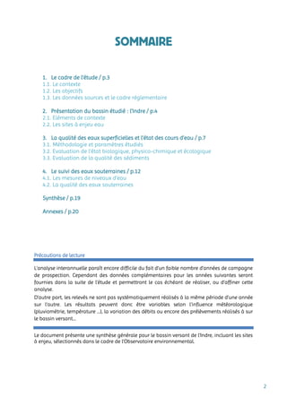 2
SOMMAIRE
1. Le cadre de l’étude / p.3
1.1. Le contexte
1.2. Les objectifs
1.3. Les données sources et le cadre réglementaire
2. Présentation du bassin étudié : l’Indre / p.4
2.1. Eléments de contexte
2.2. Les sites à enjeu eau
3. La qualité des eaux superficielles et l’état des cours d’eau / p.7
3.1. Méthodologie et paramètres étudiés
3.2. Evaluation de l’état biologique, physico-chimique et écologique
3.3. Evaluation de la qualité des sédiments
4. Le suivi des eaux souterraines / p.12
4.1. Les mesures de niveaux d’eau
4.2. La qualité des eaux souterraines
Synthèse / p.19
Annexes / p.20
Précautions de lecture
L’analyse interannuelle paraît encore difficile du fait d’un faible nombre d’années de campagne
de prospection. Cependant des données complémentaires pour les années suivantes seront
fournies dans la suite de l’étude et permettront le cas échéant de réaliser, ou d’affiner cette
analyse.
D’autre part, les relevés ne sont pas systématiquement réalisés à la même période d’une année
sur l’autre. Les résultats peuvent donc être variables selon l’influence météorologique
(pluviométrie, température …), la variation des débits ou encore des prélèvements réalisés à sur
le bassin versant…
Le document présente une synthèse générale pour le bassin versant de l’Indre, incluant les sites
à enjeu, sélectionnés dans le cadre de l’Observatoire environnemental.
 
