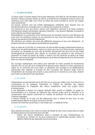 3
1. Le cadre de l’étude
La future Ligne à Grande Vitesse Sud Europe Atlantique (LGV SEA) de 340 kilomètres de long
traverse 4 bassins versants (l’Indre, la Vienne, la Charente et la Dordogne) incluant chacun de
nombreux cours d’eau (884 cours d’eau au total), des zones humides ou encore des nappes
d’eau souterraines.
Les bassins versants sont des entités hydrologiques cohérentes dans lesquels tous les
écoulements des eaux convergent vers un même point, exutoire de ce bassin.
Les ressources en eau d’un bassin versant sont cependant soumises à de fortes pressions
anthropiques (usages domestiques, agricoles industriels …) qui peuvent dégrader sa qualité et
porter atteinte aux milieux aquatiques.
Potentiellement, la construction d’une infrastructure de transport comme la LGV SEA peut elle
aussi avoir de nombreux impacts sur les ressources en eau aussi bien pendant la phase de
travaux que pendant la phase d’exploitation.
Afin d’évaluer ces impacts, des suivis des différentes ressources en eau sont nécessaires ; ils
portent aussi bien sur des aspects quantitatifs que qualitatifs.
Dans le cadre de la LGV SEA, la construction de près de 600 ouvrages hydrauliques (buses ou
cadres pour les petits écoulements, viaducs ou ponts pour les cours d’eau les plus importants)
est prévue sur l’ensemble du tracé afin de faciliter l’écoulement des eaux. Ils ont fait l’objet
d’aménagements particuliers pour rétablir la circulation des poissons et des animaux à
proximité. Au niveau du bassin de l’Indre, 3 viaducs ont été construits au-dessus de l’Indre
(entre les communes de Veigné et de Montbazon), de la Manse (à Sepmes) et de la Vienne (entre
Ports-sur-Vienne et Nouâtre).
Ces ouvrages hydrauliques sont prévus pour perturber le moins possible les écoulements
naturels mais ne sont pas sans conséquence et peuvent porter atteinte au milieu aquatique et
influer sur la continuité des cours d’eau. La réalisation des ouvrages et du rétablissement
hydraulique doit respecter le principe de libre circulation des poissons (Code rural) et
l’implantation de l’ouvrage doit se faire au plus proche du lit naturel du cours d’eau existant
pour éviter une dérivation trop importante.
1.1. Le contexte
L’Observatoire environnemental de la LGV LEA mis en place par LISEA a pour but d’enrichir la
connaissance et les pratiques notamment en matière de réduction des impacts
environnementaux et d’apporter des retours d’expérience utiles aux projets futurs
d’infrastructures.
Il vise également à évaluer les impacts résiduels réels, positifs et négatifs, du projet sur
l’environnement et à s’assurer de l’efficacité des mesures prises pour la réduction et la
compensation des impacts notamment en matière de protection du milieu naturel et de
l’insertion paysagère.
6 thèmes d’études et 19 sites ont été sélectionnés dont le thème de l’eau avec 16 sites
emblématiques répartis le long du tracé de la LGV SEA.
Le bassin de l’Indre est concerné par 1 site à enjeu eau : la Vallée de l’Indre.
1.2. Les objectifs
Deux objectifs principaux sont visés au travers de l’étude de l’eau mise en place dans le cadre
de l’Observatoire environnemental de la LGV SEA :
- obtenir des retours d’expérience, grâce à l’analyse de sites emblématiques sur
l’incidence du chantier sur les eaux souterraines et superficielles (qualité, niveau et
débit) et l’efficacité des dispositifs environnementaux.
 