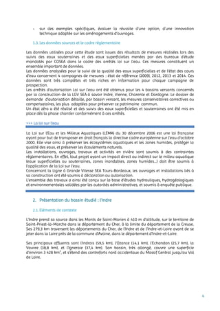 4
- sur des exemples spécifiques, évaluer la réussite d’une option, d’une innovation
technique adaptée sur les aménagements d’ouvrages.
1.3. Les données sources et le cadre réglementaire
Les données utilisées pour cette étude sont issues des résultats de mesures réalisées lors des
suivis des eaux souterraines et des eaux superficielles menées par des bureaux d’étude
mandatés par COSEA dans le cadre des arrêtés loi sur l’eau. Ces mesures constituent un
ensemble important de données.
Les données analysées pour le suivi de la qualité des eaux superficielles et de l’état des cours
d’eau concernent 4 campagnes de mesures : état de référence (2009), 2012, 2013 et 2014. Ces
données sont très complètes et très riches en information pour chaque campagne de
prospection.
Les arrêtés d’autorisation Loi sur l’eau ont été obtenus pour les 4 bassins versants concernés
par la construction de la LGV SEA à savoir Indre, Vienne, Charente et Dordogne. Le dossier de
demande d’autorisation détaille, par bassin versant, les mesures conservatoires correctives ou
compensatoires, les plus adaptées pour préserver ce patrimoine commun.
Un état zéro a été réalisé et des suivis des eaux superficielles et souterraines ont été mis en
place dès la phase chantier conformément à ces arrêtés.
>>> La loi sur l’eau
La Loi sur l’Eau et les Milieux Aquatiques (LEMA) du 30 décembre 2006 est une loi française
ayant pour but de transposer en droit français la directive cadre européenne sur l’eau d’octobre
2000. Elle vise ainsi à préserver les écosystèmes aquatiques et les zones humides, protéger la
qualité des eaux, et préserver les écoulements naturels.
Les installations, ouvrages, travaux et activités en rivière sont soumis à des contraintes
réglementaires. En effet, tout projet ayant un impact direct ou indirect sur le milieu aquatique
(eaux superficielles ou souterraines, zones inondables, zones humides...) doit être soumis à
l’application de la Loi sur l’eau.
Concernant la Ligne à Grande Vitesse SEA Tours-Bordeaux, les ouvrages et installations liés à
sa construction ont été soumis à déclaration ou autorisation.
L’ensemble des travaux a ainsi été conçu sur la base d’études hydrauliques, hydrogéologiques
et environnementales validées par les autorités administratives, et soumis à enquête publique.
2. Présentation du bassin étudié : l’Indre
2.1. Eléments de contexte
L'Indre prend sa source dans les Monts de Saint-Marien à 410 m d'altitude, sur le territoire de
Saint-Priest-la-Marche dans le département du Cher, à la limite du département de la Creuse.
Ses 279,3 km traversent les départements du Cher, de l'Indre et de l'Indre-et-Loire avant de se
jeter dans la Loire près de la commune d'Avoine, dans le département d'Indre-et-Loire.
Ses principaux affluents sont l'Indrois (59,5 km), l'Ozance (14,1 km), l'Echandon (25,7 km), la
Vauvre (38,8 km), et l'Igneraie (37,4 km). Son bassin, très allongé, couvre une superficie
d’environ 3 428 km2
, et s’étend des contreforts nord occidentaux du Massif Central jusqu’au Val
de Loire.
 