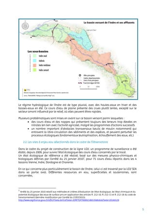 5
Le régime hydrologique de l'Indre est de type pluvial, avec des hautes-eaux en hiver et des
basses-eaux en été. Ce cours d’eau de plaine présente des crues plutôt lentes, excepté sur le
secteur amont influencé par le relief, où elles peuvent êtres rapides.
Plusieurs problématiques sont mises en avant sur ce bassin versant parmi lesquelles :
 des cours d'eau et des nappes qui présentent toujours des teneurs trop élevées en
nitrates (en lien avec l’activité agricole), malgré les programmes d'actions successifs
 un nombre important d’obstacles transversaux (seuils de moulin notamment) qui
entravent la libre-circulation des sédiments et des espèces, et peuvent perturber les
processus écologiques fondamentaux (eutrophisation, échauffement des eaux, etc.)
2.2. Les sites à enjeu eau sélectionnés dans le cadre de l’Observatoire
Dans le cadre du projet de construction de la ligne LGV, un programme de surveillance a été
établi, depuis 2009, pour suivre l’état écologique des cours d’eau concernés par le tracé.
Un état écologique de référence a été réalisé, basé sur des mesures physico-chimiques et
biologiques définies par l’arrêté du 25 janvier 20101
, pour 71 cours d’eau répartis dans les 4
bassins Vienne, Indre, Dordogne et Charente.
En ce qui concerne plus particulièrement le bassin de l’Indre, celui-ci est traversé par la LGV SEA
dans sa partie aval. Différentes ressources en eau, superficielles et souterraines, sont
concernées.
1
Arrêté du 25 janvier 2010 relatif aux méthodes et critères d'évaluation de l'état écologique, de l'état chimique et du
potentiel écologique des eaux de surface pris en application des articles R. 212-10, R. 212-11 et R. 212-18 du code de
l'environnement (dernière modification par l’arrêté du 27/07/2015).
http://www.legifrance.gouv.fr/affichTexte.do?cidTexte=JORFTEXT000021865356&dateTexte=20160129
 