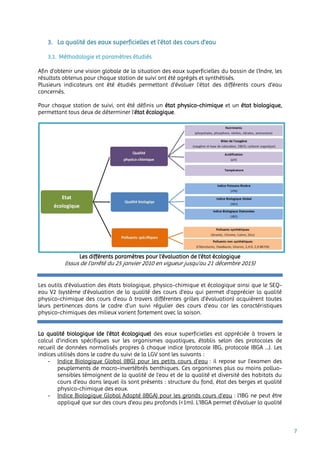 7
3. La qualité des eaux superficielles et l’état des cours d’eau
3.1. Méthodologie et paramètres étudiés
Afin d’obtenir une vision globale de la situation des eaux superficielles du bassin de l’Indre, les
résultats obtenus pour chaque station de suivi ont été agrégés et synthétisés.
Plusieurs indicateurs ont été étudiés permettant d’évaluer l’état des différents cours d’eau
concernés.
Pour chaque station de suivi, ont été définis un état physico-chimique et un état biologique,
permettant tous deux de déterminer l’état écologique.
Les différents paramètres pour l’évaluation de l’état écologique
(issus de l’arrêté du 25 janvier 2010 en vigueur jusqu’au 21 décembre 2015)
Les outils d’évaluation des états biologique, physico-chimique et écologique ainsi que le SEQ-
eau V2 (système d'évaluation de la qualité des cours d'eau qui permet d’apprécier la qualité
physico-chimique des cours d’eau à travers différentes grilles d'évaluation) acquièrent toutes
leurs pertinences dans le cadre d’un suivi régulier des cours d’eau car les caractéristiques
physico-chimiques des milieux varient fortement avec la saison.
La qualité biologique (de l’état écologique) des eaux superficielles est appréciée à travers le
calcul d’indices spécifiques sur les organismes aquatiques, établis selon des protocoles de
recueil de données normalisés propres à chaque indice (protocole IBG, protocole IBGA …). Les
indices utilisés dans le cadre du suivi de la LGV sont les suivants :
- Indice Biologique Global (IBG) pour les petits cours d’eau : il repose sur l’examen des
peuplements de macro-invertébrés benthiques. Ces organismes plus ou moins polluo-
sensibles témoignent de la qualité de l’eau et de la qualité et diversité des habitats du
cours d’eau dans lequel ils sont présents : structure du fond, état des berges et qualité
physico-chimique des eaux.
- Indice Biologique Global Adapté (IBGA) pour les grands cours d’eau : l'IBG ne peut être
appliqué que sur des cours d'eau peu profonds (<1m). L’IBGA permet d'évaluer la qualité
 