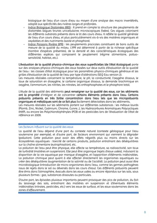 8
biologique de l'eau d'un cours d'eau au moyen d'une analyse des macro invertébrés,
adapté aux spécificités des rivières larges et profondes.
- Indice Biologique Diatomées (IBD) : Il prend en compte la structure des peuplements de
diatomées (algues brunes unicellulaires microscopiques fixées). Ces algues colonisent
les différents substrats présents dans le lit des cours d’eau. Il reflète la qualité générale
de l’eau d’un cours d’eau, et plus particulièrement vis-à-vis des matières organiques et
oxydables et des nutriments (azote et phosphore).
- Indice Poissons Rivière (IPR) : les peuplements piscicoles constituent de bons outils de
mesure de la qualité du milieu. L’IPR est déterminé à partir de la richesse spécifique
(nombre d’espèces présentes), de la densité et des caractéristiques écologiques des
différentes espèces qui composent le peuplement (régime alimentaire, polluo-
sensibilité, habitat, etc.).
L’évaluation de la qualité physico-chimique des eaux superficielles (de l’état écologique) porte
sur des analyses physico-chimiques des eaux basées sur deux outils d’évaluation de la qualité
de l’eau : les classes d’état écologique pour les paramètres physico-chimiques généraux et les
grilles d’évaluation de la qualité de l’eau par type d’altérations (SEQ Eau version 2).
Les mesures réalisées concernent la température, le pH, la conductivité, l’oxygène dissous, le
taux de saturation en dioxygène, le carbone organique dissous, la demande biochimique en
oxygène, l’ammonium, les nitrites, les nitrates, les orthophosphates et le phosphore total.
L’étude de la qualité des sédiments peut renseigner sur la qualité des eaux, car les sédiments
ont la propriété d’intégrer et de concentrer certains éléments présents dans l’eau. Certains
polluants présents en très faible concentration dans l’eau tels que les micropolluants
organiques et métalliques sont de ce fait plus facilement détectables dans les sédiments.
Les mesures réalisées sur les sédiments portent sur différentes substances : les métaux lourds
(Plomb, Zinc, Nickel, Cadmium, Chrome, Cuivre…), les Hydrocarbures Aromatiques Polycycliques
(HAP), ou encore les Polychlorobiphényles (PCB) et les pesticides lors de l’évaluation de l’état de
référence en 2009.
Les facteurs influant sur la qualité des eaux
La qualité de l’eau dépend d’une part du contexte naturel (contexte géologique pour l’eau
souterraine par exemple), et d’autre part, de facteurs environnant qui viennent la dégrader
(pollution). Cette pollution peut avoir des effets négatifs plus ou moins directs sur les
écosystèmes aquatiques : toxicité de certains produits, pollution entraînant des déséquilibres
sur la chaîne alimentaire (eutrophisation), etc.
La pollution de l’eau peut être physique, elle affecte sa température, sa radioactivité, son taux
de turbidité (matières en suspension). Elle peut être organique (rejets d’eaux usées), induisant la
disparition de la vie aquatique par manque d’oxygène, et l’apparition d’éléments indésirables.
La pollution chimique peut quant à elle affecter directement les organismes aquatiques ou
créer des déséquilibres (augmentation de la salinité ou de l’acidité). La pollution peut aussi être
microbiologique (introduction de micro-organismes dans l’eau, comme les germes pathogènes
issus de rejets dans le sol ou déversés dans les cours d’eau). Ces différents polluants peuvent
être émis dans l'atmosphère, évacués dans les eaux usées ou encore répandus sur les sols, sous
plusieurs formes : gaz, substances dissoutes ou particules.
D’autre part, les épisodes pluvieux importants peuvent provoquer des pics de pollution, du fait
du lessivage des sols, entraînant des matières en suspension et d’éventuels éléments
indésirables (nitrates, pesticides, etc.) vers les eaux de surface, et les eaux souterraines dans les
zones d’affleurement.
 