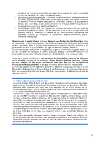 11
biologique de l'eau d'un cours d'eau au moyen d'une analyse des macro invertébrés,
adapté aux spécificités des rivières larges et profondes.
- Indice Biologique Diatomées (IBD) : Il prend en compte la structure des peuplements de
diatomées (algues brunes unicellulaires microscopiques fixées). Ces algues colonisent
les différents substrats présents dans le lit des cours d’eau. Il reflète la qualité générale
de l’eau d’un cours d’eau, et plus particulièrement vis-à-vis des matières organiques et
oxydables et des nutriments (azote et phosphore).
- Indice Poissons Rivière (IPR) : les peuplements piscicoles constituent de bons outils de
mesure de la qualité du milieu. L’IPR est déterminé à partir de la richesse spécifique
(nombre d’espèces présentes), la densité et les caractéristiques écologiques des
différentes espèces qui composent le peuplement (régime alimentaire, polluo-
sensibilité, habitat, etc.).
L’évaluation de la qualité physico-chimique des eaux superficielles (de l’état écologique) porte
sur des analyses physico-chimiques des eaux basées sur deux outils d’évaluation de la qualité
de l’eau : les classes d’état écologique pour les paramètres physico-chimiques généraux et les
grilles d’évaluation de la qualité de l’eau par type d’altérations (SEQ Eau version 2).
Les mesures réalisées concernent la température, le pH, la conductivité, l’oxygène dissous, le
taux de saturation en dioxygène, le carbone organique dissous, la demande biochimique en
oxygène, l’ammonium, les nitrites, les nitrates, les orthophosphates et le phosphore total.
L’étude de la qualité des sédiments peut renseigner sur la qualité des eaux, car les sédiments
ont la propriété d’intégrer et de concentrer certains éléments présents dans l’eau. Certains
polluants présents en très faible concentration dans l’eau tels que les micropolluants
organiques et métalliques sont de ce fait plus facilement détectables dans les sédiments.
Les mesures réalisées sur les sédiments portent sur différents substances : les métaux lourds
(Plomb, Zinc, Nickel, Cadmium, Chrome, Cuivre…), les Hydrocarbures Aromatiques Polycycliques
(HAP), ou encore les Polychlorobiphényles (PCB) et les pesticides lors de l’évaluation de l’état de
référence en 2009.
Les facteurs influant sur la qualité des eaux
La qualité de l’eau dépend d’une part du contexte naturel (contexte géologique pour l’eau
souterraine par exemple), et d’autre part, de facteurs environnant qui viennent la dégrader
(pollution). Cette pollution peut avoir des effets négatifs plus ou moins directs sur les
écosystèmes aquatiques : toxicité de certains produits, pollution entraînant des déséquilibres
sur la chaîne alimentaire (eutrophisation), etc.
La pollution de l’eau peut être physique, elle affecte sa température, sa radioactivité, son
taux de turbidité (matières en suspension). Elle peut être organique (rejets d’eaux usées),
induisant la disparition de la vie aquatique par manque d’oxygène, et l’apparition d’éléments
indésirables. La pollution chimique peut quant à elle affecter directement les organismes
aquatiques ou créer des déséquilibres (augmentation de la salinité ou de l’acidité). La
pollution peut aussi être microbiologique (introduction de micro-organismes dans l’eau,
comme les germes pathogènes issus de rejets dans le sol ou déversés dans les cours d’eau).
Ces différents polluants peuvent être émis dans l'atmosphère, évacués dans les eaux usées
ou encore répandus sur les sols, sous plusieurs formes : gaz, substances dissoutes ou
particules.
D’autre part, les épisodes pluvieux importants peuvent provoquer des pics de pollution, du
fait du lessivage des sols, entraînant des matières en suspension et d’éventuels éléments
indésirables (nitrates, pesticides, etc.) vers les eaux de surface, et les eaux souterraines dans
les zones d’affleurement.
 
