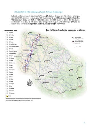 12
3.2. Evaluation de l’état biologique, physico-chimique et écologique
Au total, sur l’ensemble du bassin de la Vienne, 27 stations de suivi ont été définies le long du
tracé de la LGV, d’amont en aval, pour l’évaluation de la qualité des eaux superficielles et de
l’état des cours d’eau. Un état de référence évalué en 2009 (avant le début des travaux de
construction de la LGV) a été retenu pour chaque station, puis une campagne annuelle est
réalisée pour suivre cet état pendant les travaux et après la fin des travaux.
 