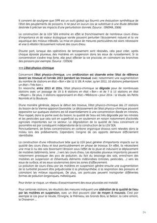 14
Il convient de souligner que l’IPR est un outil global qui fournit une évaluation synthétique de
l’état des peuplements de poissons. Il ne peut en aucun cas se substituer à une étude détaillée
destinée à préciser les impacts d’une perturbation donnée. (Source : ONEMA, 2006)
La construction de la LGV SEA entraîne en effet le franchissement de nombreux cours d'eau
d'importance et de valeur écologique variée pouvant perturber l’écoulement naturel et la vie
aquatique des milieux inféodés. La mise en place de mesures particulières est alors nécessaire
et vise à rétablir l’écoulement naturel des cours d’eau.
D’autre part, lorsque des opérations de terrassement sont réalisées, cela peut créer, après
chaque épisode pluvieux, des matières en suspension dans les eaux de ruissellement. Si la
concentration s’avère trop forte, elle peut affecter la vie piscicole, en colmatant les branchies
des poissons par exemple. (Source : COSEA)
>>> L’état physico-chimique
Concernant l’état physico-chimique, une amélioration est observée entre l’état de référence
(avant les travaux) et l’année 2013 (pendant les travaux) avec notamment une augmentation
du nombre de stations en état « Bon » (de 12 à 19). A noter, qu’en 2012, 10 stations présentaient
un état « Très bon ».
En revanche, entre 2013 et 2014, l’état physico-chimique se dégrade pour de nombreuses
stations avec un passage de 19 à 8 stations en état « Bon » et de 7 à 13 stations en état
« Moyen ». De plus, 3 stations apparaissent en état « Médiocre » pour 2014 : la Veude, les Petits
Naintrés et la Bouleure.
D’une manière générale, depuis le début des travaux, l’état physico-chimique des 27 stations
du bassin de la Vienne apparait favorable. Le déclassement de l’état physico-chimique pouvant
apparaitre sur quelques stations est lié essentiellement à une concentration élevée en nitrates.
Pour rappel, dans la partie aval du bassin, la qualité de l’eau est très dégradée par les nitrates
et les pesticides que cela soit en superficiel ou en souterrain en raison notamment d’activités
agricoles importantes sur ce secteur. La dégradation de la qualité de l’eau concernant ce
paramètre est par conséquent indépendante de la construction de la LGV SEA.
Ponctuellement, de fortes concentrations en carbone organique dissous sont relevées dans le
milieu lors des prélèvements. Cependant, l'origine de ces apports demeure difficilement
identifiable.
La construction d’une infrastructure telle que la LGV peut générer d’importants impacts sur la
qualité des cours d’eau et tout particulièrement en phase de travaux. En effet, ils nécessitent
une mise à nu des sols favorisant l’érosion sous l’effet de la pluie et induisant le déplacement
de matières (sédiments, terre …) vers les cours d’eau. Les épisodes pluvieux importants peuvent
notamment provoquer des pics de pollution, du fait du lessivage des sols, entraînant des
matières en suspension et d’éventuels éléments indésirables (nitrates, pesticides, …) vers les
eaux de surface, et les eaux souterraines dans les zones d’affleurement.
La pollution de cours d’eau par les matières en suspension génère ensuite une augmentation
de la turbidité pouvant être préjudiciable à la photosynthèse, à la respiration des poissons et
colmatant les milieux aquatiques. De plus, ces particules peuvent transporter différentes
formes de pollution (organiques, métalliques).
Pour éviter ce risque, un réseau d’assainissement des eaux pluviales est installé.
Pour certaines stations, les résultats des mesures indiquent une altération de la qualité de l’eau
par les matières en suspension, avec un état pouvant aller de moyen à mauvais. C’est par
exemple le cas pour la Veude, l’Envigne, le Prémeau, les Grands Bois, le Belloir, la Lière amont,
le Chavenon …
 