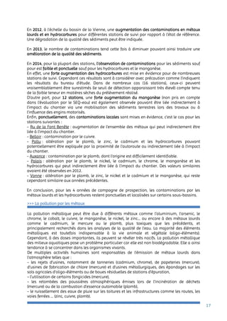 17
En 2012, à l’échelle du bassin de la Vienne, une augmentation des contaminations en métaux
lourds et en hydrocarbures pour différentes stations de suivi par rapport à l’état de référence.
Une dégradation de la qualité des sédiments peut être indiquée.
En 2013, le nombre de contaminations tend cette fois à diminuer pouvant ainsi traduire une
amélioration de la qualité des sédiments.
En 2014, pour la plupart des stations, l’observation de contaminations pour les sédiments sauf
pour est faible et ponctuelle sauf pour les hydrocarbures et le manganèse.
En effet, une forte augmentation des hydrocarbures est mise en évidence pour de nombreuses
stations de suivi. Cependant ces résultats sont à considérer avec précaution comme l’indiquent
les résultats du bureau d’étude. Dans de nombreux cas (16 stations), ceux-ci peuvent
vraisemblablement être surestimés (le seuil de détection apparaissant très élevé) compte tenu
de la faible teneur en matières sèches du prélèvement réalisé.
D’autre part, pour 12 stations, une forte augmentation du manganèse (non pris en compte
dans l'évaluation par le SEQ-eau) est également observée pouvant être liée indirectement à
l'impact du chantier via une mobilisation des sédiments terrestres lors des travaux ou à
l'influence des engins motorisés.
Enfin, ponctuellement, des contaminations locales sont mises en évidence, c’est le cas pour les
stations suivantes :
- Ru de la Font Benête : augmentation de l’ensemble des métaux qui peut indirectement être
liée à l'impact du chantier.
- Belloir : contamination par le cuivre.
- Pallu : altération par le plomb, le zinc, le cadmium et les hydrocarbures pouvant
potentiellement être expliquée par la proximité de l'autoroute ou indirectement liée à l'impact
du chantier.
- Auxance : contamination par le plomb, dont l'origine est difficilement identifiable.
- Palais : altération par le plomb, le nickel, le cadmium, le chrome, le manganèse et les
hydrocarbures qui peut indirectement être liée à l'impact du chantier. Des valeurs similaires
avaient été observées en 2012.
- Vonne : altération par le plomb, le zinc, le nickel et le cadmium et le manganèse, qui reste
cependant similaire aux années précédentes.
En conclusion, pour les 4 années de campagne de prospection, les contaminations par les
métaux lourds et les hydrocarbures restent ponctuelles et localisées sur certains sous-bassins.
>>> La pollution par les métaux
La pollution métallique peut être due à différents métaux comme l’aluminium, l’arsenic, le
chrome, le cobalt, le cuivre, le manganèse, le nickel, le zinc... ou encore à des métaux lourds
comme le cadmium, le mercure ou le plomb, plus toxiques que les précédents, et
principalement recherchés dans les analyses de la qualité de l’eau. La majorité des éléments
métalliques est toutefois indispensable à la vie animale et végétale (oligo-éléments).
Cependant, à des doses importantes, ils peuvent se révéler très nocifs. La pollution métallique
des milieux aquatiques pose un problème particulier car elle est non biodégradable. Elle a ainsi
tendance à se concentrer dans les organismes vivants.
De multiples activités humaines sont responsables de l’émission de métaux lourds dans
l’atmosphère telles que :
- les rejets d’usines, notamment de tanneries (cadmium, chrome), de papeteries (mercure),
d’usines de fabrication de chlore (mercure) et d’usines métallurgiques, des épandages sur les
sols agricoles d’oligo-éléments ou de boues résiduelles de stations d’épuration,
- l’utilisation de certains fongicides (mercure),
- les retombées des poussières atmosphériques émises lors de l’incinération de déchets
(mercure) ou de la combustion d’essence automobile (plomb),
- le ruissellement des eaux de pluie sur les toitures et les infrastructures comme les routes, les
voies ferrées … (zinc, cuivre, plomb).
 