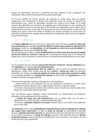 20
parfois un assèchement des puits à proximité peut être observé et, par conséquent, une
modification des conditions d’écoulement des eaux souterraines.
En vue de contrôler cet impact possible, des mesures du niveau d’eau dans les nappes
souterraines sont nécessaires et doivent être effectuées avant les travaux et pendant les
terrassements pour suivre les éventuelles variations de hauteur de la nappe. Si le projet
traverse des périmètres de protection de captages pour l’alimentation en eau potable, des
études spécifiques sont à mener afin que la LGV n’altère pas l’exploitation de la nappe. Cela a
d’ailleurs été le cas pour la LGV SEA. Le recensement de tous les points d’eau à moins de 500
mètres de la ligne a permis de mettre en évidence les secteurs sensibles ou inscrits dans un
périmètre de protection de captage d’eau potable pour lesquels des préconisations de gestion
ont ensuite été faites.
4.1.1. La méthodologie
Les mesures effectuées dans le cadre de la construction de la LGV pour le suivi du niveau des
eaux souterraines sont réalisées au droit des déblais humides avant, pendant et après la phase
de travaux. A cette fin, des piézomètres ont été implantés en amont et en aval des déblais. La
périodicité des mesures est de l'ordre du mois.
Tel qu’exigé dans les arrêtés, un suivi complémentaire du niveau d'eau dans les puits et forages
proches est réalisé au minimum 2 fois par an, en périodes de hautes eaux et en période de
basses eaux, avant et pendant la phase travaux, et la première année d'exploitation de la ligne.
4.1.2. Les résultats
Sur les 63 points de suivi recensés, seuls 20 font état d’un nombre de mesures suffisantes pour
être exploitées sur la période mai 2012-décembre 2014.
Le suivi du niveau piézométrique NGF (en mètre) de ces 20 points est présenté dans les
graphiques ci-après. Pour chaque point de suivi, environ 1 mesure par mois est disponible
permettant de montrer une évolution globale du niveau de la nappe d’eau souterraine captée
sur la période considérée. Les résultats des mesures ont été divisés en 2 graphiques pour une
meilleure lisibilité (voir page suivante).
D’une manière générale, 2 profils se distinguent sur les graphiques :
- certains points de suivi indiquent très peu de variations et montrent un niveau d’eau
globalement stable signifiant que la nappe captée n’est pas ou très peu utilisée,
- à l’inverse, d’autres points montrent des variations plus marquées avec des hausses et des
baisses du niveau d’eau selon les périodes.
Pour ces derniers points (exemple : points n°0418-86221 ou n°0256-37045), les tendances
observées sur les graphiques sont les suivantes :
- 3 baisses du niveau des eaux souterraines de mai à octobre 2012, puis de mars à
septembre 2013 et enfin de mars à novembre-décembre 2014,
- à l’inverse, 2 périodes indiquant une hausse d’octobre 2012 à mars 2013 et de septembre
2013 à mars 2014.
Ces tendances suivent celles habituellement observées dans le cycle de recharge et de vidange
des nappes d’eau souterraines. En effet, la phase de recharge est généralement observée
durant la période automnale-hivernale, les précipitations étant plus abondantes et les besoins
en eau moins importants ; la phase de vidange est quant à elle observée durant la période
printanière-estivale pendant laquelle les précipitations sont moindres et les besoins en eau
tendent quant à eux à augmenter.
 