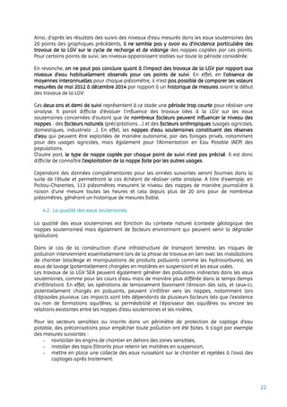 22
Ainsi, d’après les résultats des suivis des niveaux d’eau mesurés dans les eaux souterraines des
20 points des graphiques précédents, il ne semble pas y avoir eu d’incidence particulière des
travaux de la LGV sur le cycle de recharge et de vidange des nappes captées par ces points.
Pour certains points de suivi, les niveaux apparaissent stables sur toute la période considérée.
En revanche, on ne peut pas conclure quant à l’impact des travaux de la LGV par rapport aux
niveaux d’eau habituellement observés pour ces points de suivi. En effet, en l’absence de
moyennes interannuelles pour chaque piézomètre, il n’est pas possible de comparer les valeurs
mesurées de mai 2012 à décembre 2014 par rapport à un historique de mesures avant le début
des travaux de la LGV.
Ces deux ans et demi de suivi représentent à ce stade une période trop courte pour réaliser une
analyse. Il parait difficile d’évaluer l’influence des travaux liées à la LGV sur les eaux
souterraines concernées d’autant que de nombreux facteurs peuvent influencer le niveau des
nappes : des facteurs naturels (précipitations …) et des facteurs anthropiques (usages agricoles,
domestiques, industriels …). En effet, les nappes d’eau souterraines constituent des réserves
d’eau qui peuvent être exploitées de manière autonome, par des forages privés, notamment
pour des usages agricoles, mais également pour l'Alimentation en Eau Potable (AEP) des
populations.
D’autre part, le type de nappe captée par chaque point de suivi n’est pas précisé. Il est donc
difficile de connaître l’exploitation de la nappe faite par les autres usages.
Cependant des données complémentaires pour les années suivantes seront fournies dans la
suite de l’étude et permettront le cas échéant de réaliser cette analyse. A titre d’exemple, en
Poitou-Charentes, 113 piézomètres mesurent le niveau des nappes de manière journalière à
raison d’une mesure toutes les heures et cela depuis plus de 20 ans pour de nombreux
piézomètres, générant un historique de mesures fiable.
4.2. La qualité des eaux souterraines
La qualité des eaux souterraines est fonction du contexte naturel (contexte géologique des
nappes souterraines) mais également de facteurs environnant qui peuvent venir la dégrader
(pollution).
Dans le cas de la construction d'une infrastructure de transport terrestre, les risques de
pollution interviennent essentiellement lors de la phase de travaux en lien avec les installations
de chantier (stockage et manipulations de produits polluants comme les hydrocarbures), les
eaux de lavage (potentiellement chargées en matières en suspension) et les eaux usées.
Les travaux de la LGV SEA peuvent également générer des pollutions indirectes dans les eaux
souterraines, comme pour les cours d’eau mais de manière plus différée dans le temps (temps
d’infiltration). En effet, les opérations de terrassement favorisent l’érosion des sols, et ceux-ci,
potentiellement chargés en polluants, peuvent s’infiltrer vers les nappes, notamment lors
d’épisodes pluvieux. Les impacts sont très dépendants de plusieurs facteurs tels que l’existence
ou non de formations aquifères, la perméabilité et l'épaisseur des aquifères ou encore les
relations existantes entre les nappes d’eau souterraines et les rivières.
Pour les secteurs sensibles ou inscrits dans un périmètre de protection de captage d’eau
potable, des préconisations pour empêcher toute pollution ont été faites. Il s’agit par exemple
des mesures suivantes :
- ravitailler les engins de chantier en dehors des zones sensibles,
- installer des tapis filtrants pour retenir les matières en suspension,
- mettre en place une collecte des eaux ruisselant sur le chantier et rejetées à l'aval des
captages après traitement.
 
