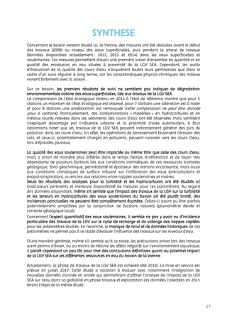 27
SYNTHESE
Concernant le bassin versant étudié ici, la Vienne, des mesures ont été réalisées avant le début
des travaux (2009) au niveau des eaux superficielles, puis pendant la phase de travaux
(données disponibles actuellement : 2012, 2013 et 2014) dans les eaux superficielles et
souterraines. Ces mesures permettent d’avoir une première vision d’ensemble en quantité et en
qualité des ressources en eau situées à proximité de la LGV SEA. Cependant, les outils
d’évaluation de la qualité des cours d’eau n’acquièrent toutes leurs pertinences que dans le
cadre d’un suivi régulier à long terme, car les caractéristiques physico-chimiques des milieux
varient fortement avec la saison.
Sur ce bassin, les premiers résultats de suivi ne semblent pas indiquer de dégradation
environnementale notoire des eaux superficielles, liée aux travaux de la LGV SEA.
La comparaison de l'état écologique obtenu en 2014 à l’état de référence montre que pour 5
stations un maintien de l'état écologique est observé, pour 7 stations une altération est à noter
et pour 9 stations une amélioration est remarquée (cette comparaison ne peut être donnée
pour 6 stations). Ponctuellement, des contaminations « modérées » en hydrocarbures et en
métaux lourds relevées dans les sédiments des cours d’eau ont été observées mais semblent
s’expliquer davantage par l’influence urbaine et la proximité d’axes autoroutiers. Il faut
néanmoins noter que les travaux de la LGV SEA peuvent indirectement générer des pics de
pollution dans les cours d’eau. En effet, les opérations de terrassement favorisent l’érosion des
sols, et ceux-ci, potentiellement chargés en polluants, peuvent ruisseler vers les cours d’eau,
lors d’épisodes pluvieux.
La qualité des eaux souterraines peut être impactée au même titre que celle des cours d’eau,
mais a priori de manière plus différée dans le temps (temps d’infiltration) et de façon très
dépendante de plusieurs facteurs liés aux conditions intrinsèques de ces ressources (contexte
géologique, fond géochimique, perméabilité et épaisseur des terrains encaissants), mais aussi
aux conditions climatiques de surface influant sur l’infiltration des eaux (précipitations et
évapotranspiration), ou encore aux relations entre nappes souterraines et rivières.
Seuls les résultats des analyses pour la turbidité et les hydrocarbures ont été étudiés ici
(indicateurs pertinents et meilleure disponibilité de mesures pour ces paramètres). Au regard
des données disponibles, même s’il semble que l’impact des travaux de la LGV sur la turbidité
et les teneurs en hydrocarbures des eaux souterraines du bassin ait été plutôt limité, des
incidences ponctuelles ne peuvent être complètement écartées. Celles-ci ayant pu être parfois
potentiellement amplifiées par la conjonction de facteurs naturels (pluviométrie élevée et
contexte géologique local).
Concernant l’aspect quantitatif des eaux souterraines, il semble ne pas y avoir eu d’incidence
particulière des travaux de la LGV sur le cycle de recharge et de vidange des nappes captées
pour les piézomètres étudiés. En revanche, le manque de recul et de données historiques de ces
piézomètres ne permet pas à ce stade d’évaluer l’influence des travaux sur les niveaux d’eau.
D’une manière générale, même s’il semble qu’à ce stade, les précautions prises lors des travaux
aient permis d’éviter, ou au moins de réduire les effets négatifs sur l’environnement aquatique,
il paraît cependant un peu tôt pour tirer des conclusions définitives quant au potentiel impact
de la LGV SEA sur les différentes ressources en eau du bassin de la Vienne.
Actuellement, la phase de travaux de la LGV SEA est achevée (été 2016). La mise en service est
prévue en juillet 2017. Cette étude a vocation à évoluer avec notamment l’intégration de
nouvelles données d’année en année qui permettront d’affiner l’analyse de l’impact de la LGV
SEA sur l’eau dans sa globalité en phase travaux et exploitation.Les données collectées en 2015
feront l’objet de la même étude.
 