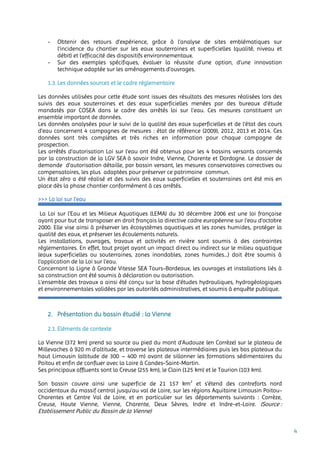 4
- Obtenir des retours d’expérience, grâce à l’analyse de sites emblématiques sur
l’incidence du chantier sur les eaux souterraines et superficielles (qualité, niveau et
débit) et l’efficacité des dispositifs environnementaux.
- Sur des exemples spécifiques, évaluer la réussite d’une option, d’une innovation
technique adaptée sur les aménagements d’ouvrages.
1.3. Les données sources et le cadre réglementaire
Les données utilisées pour cette étude sont issues des résultats des mesures réalisées lors des
suivis des eaux souterraines et des eaux superficielles menées par des bureaux d’étude
mandatés par COSEA dans le cadre des arrêtés loi sur l’eau. Ces mesures constituent un
ensemble important de données.
Les données analysées pour le suivi de la qualité des eaux superficielles et de l’état des cours
d’eau concernent 4 campagnes de mesures : état de référence (2009), 2012, 2013 et 2014. Ces
données sont très complètes et très riches en information pour chaque campagne de
prospection.
Les arrêtés d’autorisation Loi sur l’eau ont été obtenus pour les 4 bassins versants concernés
par la construction de la LGV SEA à savoir Indre, Vienne, Charente et Dordogne. Le dossier de
demande d’autorisation détaille, par bassin versant, les mesures conservatoires correctives ou
compensatoires, les plus adaptées pour préserver ce patrimoine commun.
Un état zéro a été réalisé et des suivis des eaux superficielles et souterraines ont été mis en
place dès la phase chantier conformément à ces arrêtés.
2. Présentation du bassin étudié : la Vienne
2.1. Eléments de contexte
La Vienne (372 km) prend sa source au pied du mont d’Audouze (en Corrèze) sur le plateau de
Millevaches à 920 m d’altitude, et traverse les plateaux intermédiaires puis les bas plateaux du
haut Limousin (altitude de 300 – 400 m) avant de sillonner les formations sédimentaires du
Poitou et enfin de confluer avec la Loire à Candes-Saint-Martin.
Ses principaux affluents sont la Creuse (255 km), le Clain (125 km) et le Taurion (103 km).
Son bassin couvre ainsi une superficie de 21 157 km2
et s’étend des contreforts nord
occidentaux du massif central jusqu’au val de Loire, sur les régions Aquitaine Limousin Poitou-
Charentes et Centre Val de Loire, et en particulier sur les départements suivants : Corrèze,
Creuse, Haute Vienne, Vienne, Charente, Deux Sèvres, Indre et Indre-et-Loire. (Source :
Etablissement Public du Bassin de la Vienne)
>>> La loi sur l’eau
La Loi sur l’Eau et les Milieux Aquatiques (LEMA) du 30 décembre 2006 est une loi française
ayant pour but de transposer en droit français la directive cadre européenne sur l’eau d’octobre
2000. Elle vise ainsi à préserver les écosystèmes aquatiques et les zones humides, protéger la
qualité des eaux, et préserver les écoulements naturels.
Les installations, ouvrages, travaux et activités en rivière sont soumis à des contraintes
réglementaires. En effet, tout projet ayant un impact direct ou indirect sur le milieu aquatique
(eaux superficielles ou souterraines, zones inondables, zones humides...) doit être soumis à
l’application de la Loi sur l’eau.
Concernant la Ligne à Grande Vitesse SEA Tours-Bordeaux, les ouvrages et installations liés à
sa construction ont été soumis à déclaration ou autorisation.
L’ensemble des travaux a ainsi été conçu sur la base d’études hydrauliques, hydrogéologiques
et environnementales validées par les autorités administratives, et soumis à enquête publique.
 