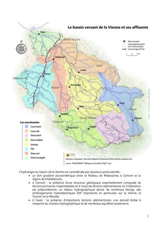 5
L’hydrologie du bassin de la Vienne est caractérisée par plusieurs particularités :
 un fort gradient pluviométrique entre le Plateau de Millevaches à l’amont et la
région de Châtellerault,
 à l’amont : la présence d’une structure géologique essentiellement composée de
terrains primaires imperméables et à l’aval de terrains sédimentaires où l’infiltration
est prépondérante, un réseau hydrographique dense, de nombreux étangs, des
aménagements hydroélectriques EDF importants en particulier sur la Vienne, le
Taurion et la Maulde.
 à l’aval : la présence d’importants terrains sédimentaires, une densité faible à
moyenne du chevelu hydrographique et de nombreux aquifères souterrains.
 