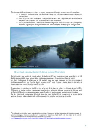 6
Plusieurs problématiques sont mises en avant sur ce grand bassin versant parmi lesquelles :
 la présence de la centrale nucléaire de Civaux qui nécessite des mesures de gestion
particulières,
 dans la partie aval du bassin, une qualité de l’eau très dégradée par les nitrates et
les pesticides que cela soit en superficiel ou en souterrain,
 sur la partie moyenne, une qualité de l’eau dégradée pour tout ce qui est phosphore,
matières organiques et oxydables en lien avec des rejets domestiques ou agricoles.
2.2. Les sites à enjeu eau sélectionnés dans le cadre de l’Observatoire
Dans le cadre du projet de construction de la ligne LGV, un programme de surveillance a été
établi, depuis 2009, pour suivre l’état écologique des cours d’eau concerné par le tracé.
Un état écologique de référence a été réalisé, basé sur des mesures physico-chimiques et
biologiques définies par l’arrêté du 25 janvier 20101
, pour 71 cours d’eau répartis dans les 4
bassins Vienne, Indre, Dordogne et Charente.
En ce qui concerne plus particulièrement le bassin de la Vienne, celui-ci est traversé par la LGV-
SEA dans sa partie aval au niveau des sous-bassins suivants : Vienne tourangelle, Vienne aval
et Clain. Différentes ressources en eau, superficielles et souterraines, sont ainsi concernées.
Sur les 16 sites à enjeux eau définis le long du tracé de la LGV, 6 concernent le bassin de la
Vienne. Ils sont présentés dans le tableau suivant et localisé sur la carte ci-après.
1
Arrêté du 25 janvier 2010 relatif aux méthodes et critères d'évaluation de l'état écologique, de l'état chimique et du
potentiel écologique des eaux de surface pris en application des articles R. 212-10, R. 212-11 et R. 212-18 du code de
l'environnement (dernière modification par l’arrêté du 27/07/2015).
http://www.legifrance.gouv.fr/affichTexte.do?cidTexte=JORFTEXT000021865356&dateTexte=20160129
La Vienne à Chauvigny - 13 août 2012
 