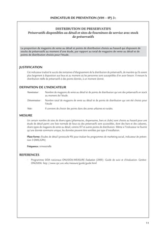 11
INDICATEUR DE PREVENTION (VIH – IP) 3:
DISTRIBUTION DE PRESERVATIFS
Préservatifs disponibles au détail et sites de fourniture de service avec stock
de préservatifs
La proportion de magasins de vente au détail et points de distribution choisis au hasard qui disposent de
stocks de préservatifs au moment d’une étude, par rapport au total de magasins de vente au détail et de
points de distribution choisis pour l’étude.
JUSTIFICATION
Cet indicateur traduit le succès des tentatives d’élargissement de la distribution de préservatifs, de manière qu’ils soient
plus largement à disposition aux lieux et au moment où les personnes sont susceptibles d’en avoir besoin. Il mesure la
distribution réelle de préservatifs à des points donnés, à un moment donné.
DEFINITION DE L’INDICATEUR
Numérateur: Nombre de magasins de vente au détail et de points de distribution qui ont des préservatifs en stock
au moment de l’étude.
Dénominateur: Nombre total de magasins de vente au détail et de points de distribution qui ont été choisis pour
l’étude
Note: Il convient de choisir des points dans des zones urbaines et rurales.
MESURE
Un certain nombre de sites de divers types (pharmacies, dispensaires, bars et clubs) sont choisis au hasard pour une
étude de détail parmi une liste normale de lieux où des préservatifs sont accessibles, dont des bars et des cabarets,
divers types de magasins de vente au détail, centres IST et autres points de distribution. Même si l’indicateur ne fournit
qu’une donnée sommaire unique, les données peuvent être ventilées par type d’installation.
Plate-forme: Etudes de détail (protocole PSI pour évaluer les programmes de marketing social, indicateur de préven-
tion 3 OMS/GPA)
Fréquence: trimestrielle
REFERENCES
• Programmes SIDA nationaux ONUSIDA/MEASURE Evaluation (2000): Guide de suivi et d’évaluation. Genève:
ONUSIDA. http://www.cpc.unc.edu/measure/guide/guide.html
 