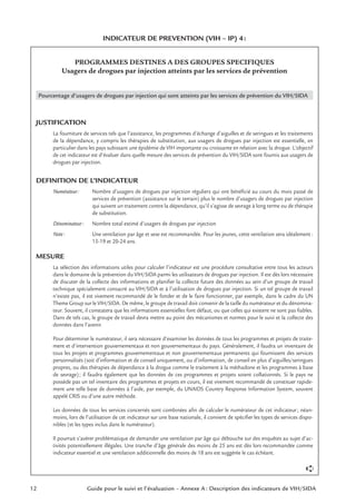 12 Guide pour le suivi et l’évaluation – Annexe A : Description des indicateurs de VIH/SIDA
INDICATEUR DE PREVENTION (VIH – IP) 4:
PROGRAMMES DESTINES A DES GROUPES SPECIFIQUES
Usagers de drogues par injection atteints par les services de prévention
Pourcentage d’usagers de drogues par injection qui sont atteints par les services de prévention du VIH/SIDA
JUSTIFICATION
La fourniture de services tels que l’assistance, les programmes d’échange d’aiguilles et de seringues et les traitements
de la dépendance, y compris les thérapies de substitution, aux usagers de drogues par injection est essentielle, en
particulier dans les pays subissant une épidémie de VIH importante ou croissante en relation avec la drogue. L’objectif
de cet indicateur est d’évaluer dans quelle mesure des services de prévention du VIH/SIDA sont fournis aux usagers de
drogues par injection.
DEFINITION DE L’INDICATEUR
Numérateur: Nombre d’usagers de drogues par injection réguliers qui ont bénéﬁcié au cours du mois passé de
services de prévention (assistance sur le terrain) plus le nombre d’usagers de drogues par injection
qui suivent un traitement contre la dépendance, qu’il s’agisse de sevrage à long terme ou de thérapie
de substitution.
Dénominateur: Nombre total estimé d’usagers de drogues par injection
Note: Une ventilation par âge et sexe est recommandée. Pour les jeunes, cette ventilation sera idéalement:
15-19 et 20-24 ans.
MESURE
La sélection des informations utiles pour calculer l’indicateur est une procédure consultative entre tous les acteurs
dans le domaine de la prévention du VIH/SIDA parmi les utilisateurs de drogues par injection. Il est dès lors nécessaire
de discuter de la collecte des informations et planiﬁer la collecte future des données au sein d’un groupe de travail
technique spécialement consacré au VIH/SIDA et à l’utilisation de drogues par injection. Si un tel groupe de travail
n’existe pas, il est vivement recommandé de le fonder et de le faire fonctionner, par exemple, dans le cadre du UN
Theme Group sur le VIH/SIDA. De même, le groupe de travail doit convenir de la taille du numérateur et du dénomina-
teur. Souvent, il constatera que les informations essentielles font défaut, ou que celles qui existent ne sont pas ﬁables.
Dans de tels cas, le groupe de travail devra mettre au point des mécanismes et normes pour le suivi et la collecte des
données dans l’avenir.
Pour déterminer le numérateur, il sera nécessaire d’examiner les données de tous les programmes et projets de traite-
ment et d’intervention gouvernementaux et non gouvernementaux du pays. Généralement, il faudra un inventaire de
tous les projets et programmes gouvernementaux et non gouvernementaux permanents qui fournissent des services
personnalisés (soit d’information et de conseil uniquement, ou d’information, de conseil en plus d’aiguilles/seringues
propres, ou des thérapies de dépendance à la drogue comme le traitement à la méthadone et les programmes à base
de sevrage); il faudra également que les données de ces programmes et projets soient collationnés. Si le pays ne
possède pas un tel inventaire des programmes et projets en cours, il est vivement recommandé de constituer rapide-
ment une telle base de données à l’aide, par exemple, du UNAIDS Country Response Information System, souvent
appelé CRIS ou d’une autre méthode.
Les données de tous les services concernés sont combinées aﬁn de calculer le numérateur de cet indicateur; néan-
moins, lors de l’utilisation de cet indicateur sur une base nationale, il convient de spéciﬁer les types de services dispo-
nibles (et les types inclus dans le numérateur).
Il pourrait s’avérer problématique de demander une ventilation par âge qui débouche sur des enquêtes au sujet d’ac-
tivités potentiellement illégales. Une tranche d’âge générale des moins de 25 ans est dès lors recommandée comme
indicateur essentiel et une ventilation additionnelle des moins de 18 ans est suggérée le cas échéant.
➪
 