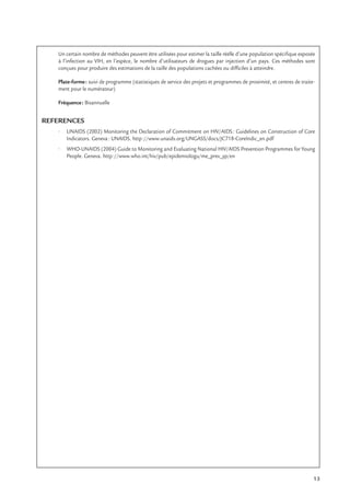 13
Un certain nombre de méthodes peuvent être utilisées pour estimer la taille réelle d’une population spéciﬁque exposée
à l’infection au VIH, en l’espèce, le nombre d’utilisateurs de drogues par injection d’un pays. Ces méthodes sont
conçues pour produire des estimations de la taille des populations cachées ou difﬁciles à atteindre.
Plate-forme: suivi de programme (statistiques de service des projets et programmes de proximité, et centres de traite-
ment pour le numérateur)
Fréquence: Bisannuelle
REFERENCES
• UNAIDS (2002) Monitoring the Declaration of Commitment on HIV/AIDS: Guidelines on Construction of Core
Indicators. Geneva: UNAIDS. http://www.unaids.org/UNGASS/docs/JC718-CoreIndic_en.pdf
• WHO-UNAIDS (2004) Guide to Monitoring and Evaluating National HIV/AIDS Prevention Programmes for Young
People. Geneva. http://www.who.int/hiv/pub/epidemiologu/me_prev_yp/en
 