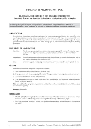 14 Guide pour le suivi et l’évaluation – Annexe A : Description des indicateurs de VIH/SIDA
INDICATEUR DE PREVENTION (VIH – IP) 5:
PROGRAMMES DESTINES A DES GROUPES SPECIFIQUES
Usagers de drogues par injection: injections et pratiques sexuelles protégées
Pourcentage d’usagers de drogues par injection qui ont adopté des comportements qui réduisent la
transmission du VIH, à savoir qui évitent de partager du matériel d’injection et utilisent des préservatifs
JUSTIFICATION
Une injection et des pratiques sexuelles protégées parmi les usagers de drogues par injection sont essentielles, même
dans les pays où d’autres modes de transmission du VIH prédominent, car: (I) le risque de transmission VIH parmi
les usagers de drogue utilisant du matériel d’injection contaminé est extrêmement élevé; et (ii) les usagers de drogues
peuvent constituer un réservoir d’infection où le VIH se propage (par ex., par la transmission sexuelle) à une plus large
population.
DEFINITION DE L’INDICATEUR
Numérateur: Nombre de répondants qui reconnaissent ne jamais avoir partagé de matériel d’injection au cours
du dernier mois et qui reconnaissent qu’un préservatif a été utilisé lors des dernières relations
sexuelles
Dénominateur: Nombre de répondants qui reconnaissent l’injection de drogues au cours du dernier mois et avoir eu
des relations sexuelles au cours du dernier mois
Note: Analyse et rapport ventilé par âge: nous recommandons les moins de 25 ans et les plus de 25 ans
MESURE
Il est demandé aux sondés de répondre aux questions suivantes:
1. Vous êtes-vous injecté des drogues au cours du dernier mois?
2. Si la réponse est «oui»: Avez-vous partagé du matériel d’équipement à un moment quelconque le mois dernier?
3. Avez-vous eu des relations sexuelles le mois dernier?
4. Si les réponses aux questions 1 et 3 sont toutes deux «oui»: Avez-vous (ou votre partenaire) utilisé un préservatif
lors de vos derniers rapports?
Plate-forme: Echantillon agrégé dans l’espace/temps ou échantillon boule de neige ciblé (voir le manuel de Behavioural
surveillance survey (BSS))
Fréquence: bisannuelle
REFERENCES
• UNAIDS (2002) Monitoring the Declaration of Commitment on HIV/AIDS: Guidelines on Construction of Core
Indicators. Geneva: UNAIDS. http://www.unaids.org/UNGASS/docs/JC718-CoreIndic_en.pdf
• FHI (2000) Behavioral Surveillance Surveys (BSS): guidelines for the repeated behavioral surveys in Populations at
risk of HIV
 