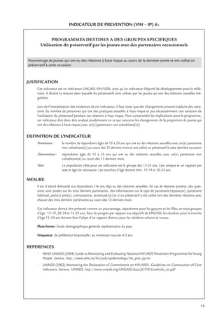 15
INDICATEUR DE PREVENTION (VIH – IP) 6:
PROGRAMMES DESTINES A DES GROUPES SPECIFIQUES
Utilisation du préservatif par les jeunes avec des partenaires occasionnels
Pourcentage de jeunes qui ont eu des relations à haut risque au cours de la dernière année et ont utilisé un
préservatif à cette occasion.
JUSTIFICATION
Cet indicateur est un indicateur UNGASS VIH/SIDA, ainsi qu’un indicateur Objectif de développement pour le millé-
naire. Il illustre la mesure dans laquelle les préservatifs sont utilisés par les jeunes qui ont des relations sexuelles irré-
gulières.
Lors de l’interprétation des tendances de cet indicateur, il faut noter que des changements peuvent traduire des varia-
tions du nombre de personnes qui ont des pratiques sexuelles à haut risque et pas nécessairement une variation de
l’utilisation du préservatif pendant ces relations à haut risque. Pour comprendre les implications pour le programme,
cet indicateur doit donc être analysé prudemment en ce qui concerne les changements de la proportion de jeunes qui
ont des relations à haut risque (avec un(e) partenaire non cohabitant(e)).
DEFINITION DE L’INDICATEUR
Numérateur: le nombre de répondants âgés de 15 à 24 ans qui ont eu des relations sexuelles avec un(e) partenaire
non cohabitant(e) au cours des 12 derniers mois et ont utilisé un préservatif à cette dernière occasion
Dénominateur: répondants âgés de 15 à 24 ans qui ont eu des relations sexuelles avec un(e) partenaire non
cohabitant(e) au cours des 12 derniers mois
Note: La population cible pour cet indicateur est le groupe des 15-24 ans. Une analyse et un rapport par
sexe et âge est nécessaire. Les tranches d’âge doivent être: 15-19 et 20-24 ans.
MESURE
Il est d’abord demandé aux répondants s’ils ont déjà eu des relations sexuelles. En cas de réponse positive, des ques-
tions sont posées sur les trois derniers partenaires: des informations sur le type de partenaire (époux(se), partenaire
habituel, petit(e) ami(e), connaissance, prostitué(e)s) et si un préservatif a été utilisé lors des dernières relations avec
chacun des trois derniers partenaires au cours des 12 derniers mois.
Cet indicateur devrait être présenté comme un pourcentage, séparément pour les garçons et les ﬁlles, en trois groupes
d’âge: 15–19, 20–24 et 15–24 ans. Pour les progrès par rapport aux objectifs de UNGASS, les résultats pour la tranche
d’âge 15–24 ans doivent faire l’objet d’un rapport distinct pour les résidents urbains et ruraux.
Plate-forme: Etude démographique générale représentative du pays
Fréquence: de préférence bisannuelle; au minimum tous les 4-5 ans
REFERENCES
• WHO-UNAIDS (2004) Guide to Monitoring and Evaluating National HIV/AIDS Prevention Programmes for Young
People. Geneva. http://www.who.int/hiv/pub/epidemiologu/me_prev_yp/en
• UNAIDS (2002) Monitoring the Declaration of Commitment on HIV/AIDS: Guidelines on Construction of Core
Indicators. Geneva: UNAIDS. http://www.unaids.org/UNGASS/docs/JC718-CoreIndic_en.pdf
 