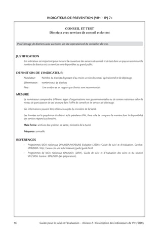 16 Guide pour le suivi et l’évaluation – Annexe A : Description des indicateurs de VIH/SIDA
INDICATEUR DE PREVENTION (VIH – IP) 7:
CONSEIL ET TEST
Districts avec services de conseil et de test
Pourcentage de districts avec au moins un site opérationnel de conseil et de test.
JUSTIFICATION
Cet indicateur est important pour mesurer la couverture des services de conseil et de test dans un pays en examinant le
nombre de districts où ces services sont disponibles au grand public.
DEFINITION DE L’INDICATEUR
Numérateur: Nombre de districts disposant d’au moins un site de conseil opérationnel et de dépistage.
Dénominateur: nombre total de districts
Note: Une analyse et un rapport par district sont recommandés
MESURE
Le numérateur comprendra différents types d’organisations non gouvernementales ou de centres nationaux selon le
niveau de participation de ces secteurs dans l’offre de conseils et de services de dépistage.
Les informations peuvent être obtenues auprès du ministère de la Santé.
Les données sur la population du district et la prévalence VIH, il est utile de comparer la manière dont la disponibilité
des services répond aux besoins.
Plate-forme: archives des systèmes de santé, ministère de la Santé
Fréquence: annuelle
REFERENCES
• Programmes SIDA nationaux ONUSIDA/MEASURE Evaluation (2000): Guide de suivi et d’évaluation. Genève:
ONUSIDA. http://www.cpc.unc.edu/measure/guide/guide.html
• Programmes de SIDA nationaux ONUSIDA (2004). Guide de suivi et d’évaluation des soins et du soutien
VIH/SIDA. Genève: ONUSIDA (en préparation).
 