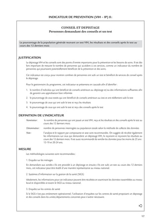 17
INDICATEUR DE PREVENTION (VIH – IP) 8:
CONSEIL ET DEPISTAGE
Personnes demandant des conseils et un test
Le pourcentage de la population générale recevant un test VIH, les résultats et des conseils après le test au
cours des 12 derniers mois
JUSTIFICATION
Le dépistage VIH et les conseils sont des points d’entrée importants pour la prévention et les besoins de soins. Il est dès
lors important de mesurer le nombre de personnes qui accèdent à ces services, comme un indicateur du nombre de
personnes qui pourraient potentiellement bénéﬁcier de la prévention et des soins.
Cet indicateur est conçu pour montrer combien de personnes ont subi un test et bénéﬁcié de services de conseil après
le dépistage.
Pour le gestionnaire du programme, cet indicateur se présentera en cascade aﬁn d’identiﬁer:
1. le nombre d’individus qui ont bénéﬁcié de conseils antérieurs au dépistage et/ou des informations sufﬁsantes aﬁn
de garantir une approbation bien informée
2. le pourcentage de ceux testés qui ont bénéﬁcié de conseils antérieurs au test et ont réellement subi le test
3. le pourcentage de ceux qui ont subi le test et reçu les résultats
4. le pourcentage de ceux qui ont subi le test et reçu des conseils après le test
DEFINITION DE L’INDICATEUR
Numérateur: le nombre de personnes qui ont passé un test VIH, reçu et les résultats et des conseils après le test au
cours des 12 derniers mois.
Dénominateur: nombre de personnes interrogées ou population totale selon la méthode de collecte des données
Note: l’analyse et le rapport par composante et sexe sont recommandés. On suggère de récolter également
les informations sur ceux qui demandent un dépistage VIH, le reçoivent et reçoivent les résultats au
cours des 12 derniers mois. Il est aussi recommandé de ventiler les données pour les moins de 25 ans:
15-19 et 20-24 ans.
MESURE
Les méthodologies suivantes sont recommandées:
1. Enquête sur les ménages
En demandant aux sondés s’ils ont procédé à un dépistage et ensuite s’ils ont subi un test au cours des 12 derniers
mois, cet indicateur peut être établi d’une manière représentative au niveau national.
2. Systèmes d’information sur la gestion de la santé (SIGS)
Idéalement, les informations pour cet indicateur peuvent être récoltées en examinant les données rassemblées au niveau
local et disponibles à travers le SIGS au niveau national.
3. Enquête sur les centres de santé
Si le SIGS n’est pas entièrement opérationnel, l’utilisation d’enquêtes sur les centres de santé proposant un dépistage
et des conseils dans les unités/départements concernés peut s’avérer nécessaire.
➪
 