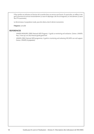 18 Guide pour le suivi et l’évaluation – Annexe A : Description des indicateurs de VIH/SIDA
Il faut ventiler cet indicateur en fonction de la manière dont ces services sont fournis. En particulier, on veillera à inté-
grer la fourniture de services horizontalement (à savoir le dépistage à des ﬁns de diagnostic) et verticalement (à savoir
des CTV autonomes).
Le dénominateur, la population totale, peut être obtenu dans le dernier recensement.
Fréquence: annuelle
REFERENCES
• UNAIDS/MEASURE (2000) National AIDS Programs: A guide to monitoring and evaluation. Geneva: UNAIDS.
http://www.cpc.unc.edu/measure/guide/guide.html
• UNAIDS (2004) National AIDS programmes. A guide to monitoring and evaluating HIV/AIDS care and support.
Geneva: UNAIDS (in preparation).
 