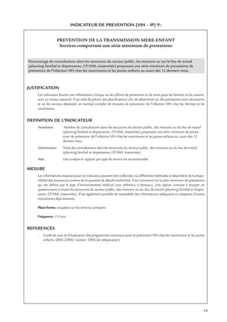 19
INDICATEUR DE PREVENTION (VIH – IP) 9:
PREVENTION DE LA TRANSMISSION MERE-ENFANT
Services comportant une série minimum de prestations
Pourcentage de consultations dans les structures du secteur public, les missions ou sur le lieu de travail
(planning familial et dispensaires, CP/SMI, maternités) proposant une série minimum de prestations de
prévention de l’infection VIH chez les nourrissons et les jeunes enfants au cours des 12 derniers mois.
JUSTIFICATION
Cet indicateur fournit une information critique sur les efforts de prévention et de soins pour les femmes et les nourris-
sons au niveau national. Il est utile de prévoir des planiﬁcateurs aﬁn de déterminer où des prestations sont nécessaires
et où les services déploient un éventail complet de mesures de prévention de l’infection VIH chez les femmes et les
nourrissons.
DEFINITION DE L’INDICATEUR
Numérateur: Nombre de consultations dans les structures du secteur public, des missions ou du lieu de travail
(planning familial et dispensaires, CP/SMI, maternités) proposant une série minimum de presta-
tions de prévention de l’infection VIH chez les nourrissons et les jeunes enfants au cours des 12
derniers mois.
Dénominateur: Total des consultations dans les structures du secteur public, des missions ou du lieu de travail
(planning familial et dispensaires, CP/SMI, maternités)
Note: Une analyse et rapport par type de service est recommandée
MESURE
Les informations requises pour cet indicateur peuvent être collectées via différentes méthodes et dépendent de la dispo-
nibilité des ressources comme de la quantité de détails recherchés. Il est concentré sur la série minimum de prestations
qui est déﬁnie par le type d’environnement médical (voir référence ci-dessous). Une option consiste à envoyer un
questionnaire à toutes les structures du secteur public, des missions ou du lieu de travail (planning familial et dispen-
saires, CP/SMI, maternités). Il est également possible de rassembler des informations adéquates en adaptant d’autres
instruments déjà existants.
Plate-forme: enquêtes sur les services sanitaires
Fréquence: 2-3 ans
REFERENCES
• Guide de suivi et d’évaluation des programmes nationaux pour la prévention VIH chez les nourrissons et les jeunes
enfants, OMS (2004). Genève: OMS (en préparation).
 