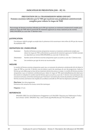 20 Guide pour le suivi et l’évaluation – Annexe A : Description des indicateurs de VIH/SIDA
INDICATEUR DE PREVENTION (VIH – IP) 10:
PREVENTION DE LA TRANSMISSION MERE-ENFANT
Femmes enceintes infectées par le VIH qui reçoivent une prophylaxie antirétrovirale
complète pour réduire le risque de TME
Pourcentage de femmes enceintes infectées par le VIH qui reçoivent un traitement antirétroviral complet pour
réduire le risque de TME selon le protocole de traitement approuvé au niveau national (ou les normes
OMS/ONUSIDA) au cours des 12 derniers mois.
JUSTIFICATION
Cet indicateur révèle les progrès accomplis dans la prévention de la transmission mère-enfant du VIH par des mesures
de prophylaxie ARV.
DEFINITION DE L’INDICATEUR
Numérateur: Nombre de femmes enceintes séropositives recevant un traitement antirétroviral complet pour
réduire les risques de TME conformément au protocole de traitement approuvé à l’échelle nationale
(ou répondant aux normes OMS/ONUSIDA) au cours des 12 derniers mois.
Dénominateur: Nombre estimé de femmes enceintes séropositives ayant accouché au cours des 12 derniers mois.
Note: Une ventilation par type de service est recommandée
MESURE
Le nombre de femmes enceintes séropositives ayant reçu un traitement de prévention antirétrovirale aﬁn de réduire le
risque de TME au cours des 12 derniers mois est obtenu à partir des statistiques de suivi des programmes. Seules les
femmes qui sont allées jusqu’au bout de leur traitement doivent être prises en compte. Le nombre de femmes enceintes
séropositives à qui un traitement antirétroviral pour réduire le risque de TME aurait éventuellement pu être donné peut
être estimé en multipliant le nombre total de femmes ayant accouché au cours des 12 derniers mois (estimations des
naissances du bureau central des statistiques) par l’estimation nationale la plus récente de prévalence du VIH parmi les
femmes enceintes (estimations des enquêtes de surveillance sentinelle du VIH dans les dispensaires prénatals).
Plate-forme: Suivi des programmes
Estimations des naissances du bureau central des statistiques
Fréquence: 2-3 ans
REFERENCES
• ONUSIDA (2002) Suivi de la Déclaration d’engagement sur le VIH/SIDA: Directives pour l’élaboration d’indica-
teurs de base. Genève: ONUSIDA. http://www.unaids.org/UNGASS/docs/JC718-CoreIndic_en.pdf
 