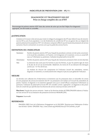 21
INDICATEUR DE PREVENTION (VIH – IP) 11:
DIAGNOSTIC ET TRAITEMENT DES IST
Prise en charge complète des cas d’IST
Pourcentage de patients atteints d’IST dans des centres de soins qui ont fait l’objet d’un diagnostic
approprié, ont été traités et conseillés.
JUSTIFICATION
L’existence et le recours à des services pour traiter et endiguer la propagation des IST peut réduire le taux de transmis-
sion du VIH au sein d’une population. L’un des fondements du contrôle des IST est une gestion des cas intégrale des
patients présentant les symptômes d’IST. Cet indicateur composite reﬂète le taux de réussite des prestataires de services
sanitaires à fournir correctement ces services ainsi que la qualité des services fournis.
DEFINITION DE L’INDICATEUR
Numérateur: Nombre de patients atteints d’IST pour lesquels les procédures correctes ont été suivies concernant:
(i) le recueil des antécédents; (ii) l’examen; (iii) le diagnostic et le traitement; et (iv) un conseil efﬁ-
cace sur l’information au partenaire, l’utilisation de préservatifs et le test VIH
Dénominateur: Nombre de patients atteints d’IST pour lesquels des interactions prestataire-client ont été observées
Note: La distinction des scores pour les hommes et pour les femmes, et pour les patients âgés de moins
et de plus de 25 ans est recommandée. Idéalement, les moins de 25 ans devraient être distingués
comme suit: 15-19 et 20-24 ans.
Les résultats de chacune des composantes de l’indicateur (recueil des antécédents, examen,
diagnostic et traitement, et conseil) doivent être indiqués en plus du score global de l’indicateur.
MESURE
Les données sont collectées lors d’observations et d’entretiens avec les prestataires dans un échantillon de centres
de soins proposant des services de traitement des IST. Les prestataires sont évalués sur le recueil des antécédents du
patient, l’examen, le diagnostic et le traitement approprié ainsi qu’un conseil efﬁcace comprenant l’information au
partenaire, l’utilisation de préservatifs et le test VIH. On considère comme «appropriés» un diagnostic et des procé-
dures de conseil tels que spéciﬁés dans les directives des services nationaux de lutte contre les IST.
Plate-forme: Enquête des services sanitaires – basée sur les directives révisées de l’OMS/ONUSIDA relatives à l’évalua-
tion des services IST et/ou Evaluation des prestations de Services MEASURE (EPS)
Fréquence: bisannuelle
REFERENCES
• ONUSIDA (2002) Suivi de la Déclaration d’engagement sur le VIH/SIDA: Directives pour l’élaboration d’indica-
teurs de base. Genève: ONUSIDA. http://www.unaids.org/UNGASS/docs/JC718-CoreIndic_en.pdf
 