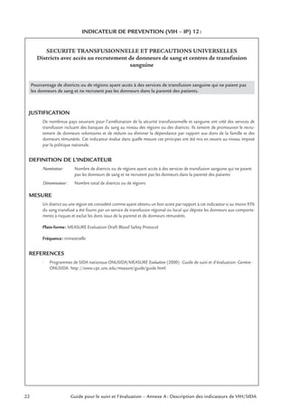 22 Guide pour le suivi et l’évaluation – Annexe A : Description des indicateurs de VIH/SIDA
INDICATEUR DE PREVENTION (VIH – IP) 12:
SECURITE TRANSFUSIONNELLE ET PRECAUTIONS UNIVERSELLES
Districts avec accès au recrutement de donneurs de sang et centres de transfusion
sanguine
Pourcentage de districts ou de régions ayant accès à des services de transfusion sanguine qui ne paient pas
les donneurs de sang et ne recrutent pas les donneurs dans la parenté des patients.
JUSTIFICATION
De nombreux pays oeuvrant pour l’amélioration de la sécurité transfusionnelle et sanguine ont créé des services de
transfusion incluant des banques du sang au niveau des régions ou des districts. Ils tentent de promouvoir le recru-
tement de donneurs volontaires et de réduire ou éliminer la dépendance par rapport aux dons de la famille et des
donneurs rémunérés. Cet indicateur évalue dans quelle mesure ces principes ont été mis en oeuvre au niveau imposé
par la politique nationale.
DEFINITION DE L’INDICATEUR
Numérateur: Nombre de districts ou de régions ayant accès à des services de transfusion sanguine qui ne paient
pas les donneurs de sang et ne recrutent pas les donneurs dans la parenté des patients
Dénominateur: Nombre total de districts ou de régions
MESURE
Un district ou une région est considéré comme ayant obtenu un bon score par rapport à cet indicateur si au moins 95%
du sang transfusé a été fourni par un service de transfusion régional ou local qui dépiste les donneurs aux comporte-
ments à risques et exclut les dons issus de la parenté et de donneurs rémunérés.
Plate-forme: MEASURE Evaluation Draft Blood Safety Protocol
Fréquence: trimestrielle
REFERENCES
• Programmes de SIDA nationaux ONUSIDA/MEASURE Evaluation (2000): Guide de suivi et d’évaluation. Genève:
ONUSIDA. http://www.cpc.unc.edu/measure/guide/guide.html
 