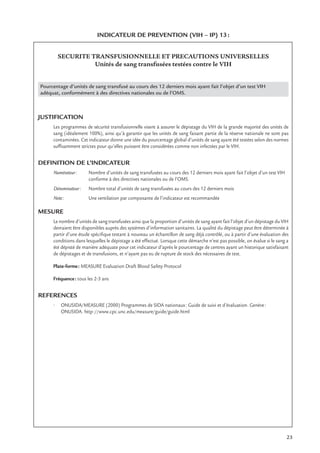 23
INDICATEUR DE PREVENTION (VIH – IP) 13:
SECURITE TRANSFUSIONNELLE ET PRECAUTIONS UNIVERSELLES
Unités de sang transfusées testées contre le VIH
Pourcentage d’unités de sang transfusé au cours des 12 derniers mois ayant fait l’objet d’un test VIH
adéquat, conformément à des directives nationales ou de l’OMS.
JUSTIFICATION
Les programmes de sécurité transfusionnelle visent à assurer le dépistage du VIH de la grande majorité des unités de
sang (idéalement 100%), ainsi qu’à garantir que les unités de sang faisant partie de la réserve nationale ne sont pas
contaminées. Cet indicateur donne une idée du pourcentage global d’unités de sang ayant été testées selon des normes
sufﬁsamment strictes pour qu’elles puissent être considérées comme non infectées par le VIH.
DEFINITION DE L’INDICATEUR
Numérateur: Nombre d’unités de sang transfusées au cours des 12 derniers mois ayant fait l’objet d’un test VIH
conforme à des directives nationales ou de l’OMS.
Dénominateur: Nombre total d’unités de sang transfusées au cours des 12 derniers mois
Note: Une ventilation par composante de l’indicateur est recommandée
MESURE
Le nombre d’unités de sang transfusées ainsi que la proportion d’unités de sang ayant fait l’objet d’un dépistage du VIH
devraient être disponibles auprès des systèmes d’information sanitaires. La qualité du dépistage peut être déterminée à
partir d’une étude spéciﬁque testant à nouveau un échantillon de sang déjà contrôlé, ou à partir d’une évaluation des
conditions dans lesquelles le dépistage a été effectué. Lorsque cette démarche n’est pas possible, on évalue si le sang a
été dépisté de manière adéquate pour cet indicateur d’après le pourcentage de centres ayant un historique satisfaisant
de dépistages et de transfusions, et n’ayant pas eu de rupture de stock des nécessaires de test.
Plate-forme: MEASURE Evaluation Draft Blood Safety Protocol
Fréquence: tous les 2-3 ans
REFERENCES
• ONUSIDA/MEASURE (2000) Programmes de SIDA nationaux: Guide de suivi et d’évaluation. Genève:
ONUSIDA. http://www.cpc.unc.edu/measure/guide/guide.html
 