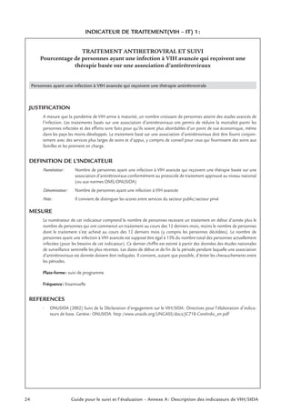 24 Guide pour le suivi et l’évaluation – Annexe A : Description des indicateurs de VIH/SIDA
INDICATEUR DE TRAITEMENT(VIH – IT) 1:
TRAITEMENT ANTIRETROVIRAL ET SUIVI
Pourcentage de personnes ayant une infection à VIH avancée qui reçoivent une
thérapie basée sur une association d’antirétroviraux
Personnes ayant une infection à VIH avancée qui reçoivent une thérapie antirétrovirale
JUSTIFICATION
A mesure que la pandémie de VIH arrive à maturité, un nombre croissant de personnes atteint des stades avancés de
l’infection. Les traitements basés sur une association d’antirétroviraux ont permis de réduire la mortalité parmi les
personnes infectées et des efforts sont faits pour qu’ils soient plus abordables d’un point de vue économique, même
dans les pays les moins développés. Le traitement basé sur une association d’antirétroviraux doit être fourni conjoin-
tement avec des services plus larges de soins et d’appui, y compris de conseil pour ceux qui fournissent des soins aux
familles et les prennent en charge.
DEFINITION DE L’INDICATEUR
Numérateur: Nombre de personnes ayant une infection à VIH avancée qui reçoivent une thérapie basée sur une
association d’antirétroviraux conformément au protocole de traitement approuvé au niveau national
(ou aux normes OMS/ONUSIDA)
Dénominateur: Nombre de personnes ayant une infection à VIH avancée
Note: Il convient de distinguer les scores entre services du secteur public/secteur privé
MESURE
Le numérateur de cet indicateur comprend le nombre de personnes recevant un traitement en début d’année plus le
nombre de personnes qui ont commencé un traitement au cours des 12 derniers mois, moins le nombre de personnes
dont le traitement s’est achevé au cours des 12 derniers mois (y compris les personnes décédées). Le nombre de
personnes ayant une infection à VIH avancée est supposé être égal à 15% du nombre total des personnes actuellement
infectées (pour les besoins de cet indicateur). Ce dernier chiffre est estimé à partir des données des études nationales
de surveillance sentinelle les plus récentes. Les dates de début et de ﬁn de la période pendant laquelle une association
d’antirétroviraux est donnée doivent être indiquées. Il convient, autant que possible, d’éviter les chevauchements entre
les périodes.
Plate-forme: suivi de programme
Fréquence: bisannuelle
REFERENCES
• ONUSIDA (2002) Suivi de la Déclaration d’engagement sur le VIH/SIDA: Directives pour l’élaboration d’indica-
teurs de base. Genève: ONUSIDA. http:/www.unaids.org/UNGASS/docs/JC718-CoreIndic_en.pdf
 