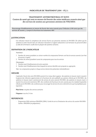 25
INDICATEUR DE TRAITEMENT (VIH – IT) 2:
TRAITEMENT ANTIRETROVIRAL ET SUIVI
Centres de santé qui sont en mesure de fournir des soins médicaux avancés ainsi que
des services de soutien aux personnes atteintes du VIH/SIDA
Pourcentage d’établissements en mesure de fournir des soins avancés pour l’infection à VIH ainsi que des
services de soutien, y compris la fourniture de traitements ARV
JUSTIFICATION
Cet indicateur mesure la compétence des services fournis aux personnes atteintes du VIH/SIDA. On admet que les
systèmes et unités mesurés dans cet indicateur nécessitent un apport substantiel et une formation du personnel allant
au-delà de la formation usuelle dans la plupart des systèmes sanitaires.
DEFINITION DE L’INDICATEUR
Numérateur:
1. Nombre de centres possédant un certain nombre de composantes formant une liste de services avancés (voir liste
de services ci-après)
2. Nombre de centres possédant toutes les composantes pour tous les services
Dénominateur:
1. Nombre total d’établissements de soins examinés
2. Nombre total d’établissements dans lesquels les services identiﬁés sont proposés ou appropriés
Note: Les composantes propres à chaque service doivent être présentées individuellement
MESURE
L’aptitude à fournir des soins VIH/SIDA avancés d’un niveau élevé suppose: des systèmes et mesures visant à soutenir
la gestion des infections opportunistes et la fourniture de soins palliatifs aux patients infectés par le VIH/SIDA; des
systèmes et mesures visant à promouvoir des services de soins avancés VIH/SIDA; des systèmes et mesures visant à
soutenir les services de traitements ARV; des conditions de fourniture de soins avancés pour les malades hospitalisés
infectés par le VIH/SIDA; des conditions pour encourager les services de soins à domicile ainsi que la prophylaxie post-
exposition.
Plate-forme: enquêtes des services sanitaires
Fréquence: tous les 2-4 ans
REFERENCES
• Programmes SIDA nationaux ONUSIDA (2004). Guide de suivi et d’évaluation des soins et du soutien VIH/SIDA.
Genève: ONUSIDA (en préparation).
 