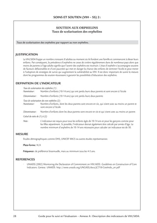 SOINS ET SOUTIEN (VIH – SS) 2:
SOUTIEN AUX ORPHELINS
Taux de scolarisation des orphelins
Taux de scolarisation des orphelins par rapport au non orphelins.
JUSTIFICATION
Le VIH/SIDA frappe un nombre croissant d’adultes au moment où ils fondent une famille et commencent à élever leurs
enfants. Par conséquent, la prévalence d’orphelins ne cesse de croître régulièrement dans de nombreux pays alors que
moins de parents à l’âge adulte signiﬁe que l’avenir des orphelins est incertain. L’état d’orphelin s’accompagne souvent
de facteurs défavorables et d’une pauvreté qui met en danger la chance des enfants de terminer l’école et peut mener
à l’adoption de stratégies de survie qui augmentent la vulnérabilité au VIH. Il est donc important de suivre la mesure
dont les programmes de soutien réussissent à garantir les possibilités d’éducation des orphelins.
DEFINITION DE L’INDICATEUR
Taux de scolarisation des orphelins (1):
Numérateur: Nombre d’enfants (10-14 ans) qui ont perdu leurs deux parents et sont encore à l’école
Dénominateur: Nombre d’enfants (10-14 ans) qui ont perdu leurs deux parents
Taux de scolarisation des non orphelins (2):
Numérateur: Nombre d’enfants, dont les deux parents sont encore en vie, qui vivent avec au moins un parent et
vont encore à l’école
Dénominateur: Nombre d’enfants dont les deux parents sont encore en vie et qui vivent avec au moins un parent
Calcul du ratio de (1) à (2)
Note: L’indicateur est requis pour tous les enfants âgés de 10-14 ans et pour les garçons comme pour
les ﬁlles séparément. Si possible, l’indicateur devrait également être calculé par année d’âge. Le
nombre minimum d’orphelins de 10-14 ans nécessaire pour calculer cet indicateur est de 50.
MESURE
Etudes démographiques comme DHS, UNICEF MICS ou autres études représentatives
Plate-forme: N/A
Fréquence: de préférence bisannuelle, mais au minimum tous les 4-5 ans.
REFERENCES
• UNAIDS (2002) Monitoring the Declaration of Commitment on HIV/AIDS: Guidelines on Construction of Core
Indicators. Geneva: UNAIDS. http://www.unaids.org/UNGASS/docs/JC718-CoreIndic_en.pdf
28 Guide pour le suivi et l’évaluation – Annexe A : Description des indicateurs de VIH/SIDA
 