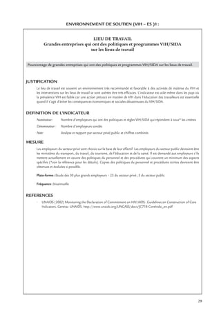 29
ENVIRONNEMENT DE SOUTIEN (VIH – ES )1:
LIEU DE TRAVAIL
Grandes entreprises qui ont des politiques et programmes VIH/SIDA
sur les lieux de travail
Pourcentage de grandes entreprises qui ont des politiques et programmes VIH/SIDA sur les lieux de travail.
JUSTIFICATION
Le lieu de travail est souvent un environnement très recommandé et favorable à des activités de maîtrise du VIH et
les interventions sur les lieux de travail se sont avérées être très efﬁcaces. L’indicateur est utile même dans les pays où
la prévalence VIH est faible car une action précoce en matière de VIH dans l’éducation des travailleurs est essentielle
quand il s’agit d’éviter les conséquences économiques et sociales désastreuses du VIH/SIDA.
DEFINITION DE L’INDICATEUR
Numérateur: Nombre d’employeurs qui ont des politiques et règles VIH/SIDA qui répondent à tous* les critères
Dénominateur: Nombre d’employeurs sondés
Note: Analyse et rapport par secteur privé/public et chiffres combinés
MESURE
Les employeurs du secteur privé sont choisis sur la base de leur effectif. Les employeurs du secteur public devraient être
les ministères du transport, du travail, du tourisme, de l’éducation et de la santé. Il est demandé aux employeurs s’ils
mettent actuellement en oeuvre des politiques du personnel et des procédures qui couvrent un minimum des aspects
spéciﬁés (*voir la référence pour les détails). Copies des politiques du personnel et procédures écrites devraient être
obtenues et évaluées si possible.
Plate-forme: Etude des 30 plus grands employeurs – 25 du secteur privé; 5 du secteur public
Fréquence: bisannuelle
REFERENCES
• UNAIDS (2002) Monitoring the Declaration of Commitment on HIV/AIDS: Guidelines on Construction of Core
Indicators. Geneva: UNAIDS. http://www.unaids.org/UNGASS/docs/JC718-CoreIndic_en.pdf
 