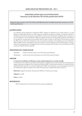 33
INDICATEUR DE PREVENTION (TB – IP) 1:
IDENTIFICATION DES CAS D’INFECTION
Nouveaux cas de détection TB à frottis positif selon DOTS
Proportion des nouveaux cas de TB à frottis positif détectés parmi la totalité estimée des nouveaux cas de TB
à frottis positif par an.
JUSTIFICATION
Cet indicateur mesure l’aptitude du programme DOTS à détecter et identiﬁer les cas à frottis positif. Si un pays
présente une faible détection des cas, il peut s’agir d’un problème de rapports incomplets, de couverture limitée ou
d’utilisation des centres qui fournissent une aide DOTS, ou encore d’une consultation insufﬁsante des cas suspects en
vue d’un diagnostic. Un taux de détection faible peut signiﬁer qu’il faut trouver de nouvelles approches pour détecter
les nouveaux cas. Ce pays pourrait, par exemple, tenter de mettre en place un DOTS dans le secteur privé et auprès
des ONG ainsi que dans d’autres domaines où les cas pourraient se présenter. Il est possible que le taux de détection
dépasse 100% en raison d’une détection active des cas dans un secteur répertorié comme présentant des cas chroni-
ques, de l’over-reporting, de la sur-diagnostication et de la sous-estimation de l’incidence. Un taux de détection de 70%
ou plus est l’objectif national ou général.
DEFINITION DE L’INDICATEUR
Numérateur: nombre annuel de nouveaux cas de TB à frottis positif détectés
Dénominateur: nombre annuel total de nouveaux cas de TB à frottis positif (incidence)
MESURE
La mesure de cet indicateur est effectuée au niveau national uniquement sur une base annuelle.
Le numérateur est le nombre de cas à frottis positif signalés au programme de contrôle national de la tuberculose (les
rapports proviennent du Registre TB de chaque unité opérationnelle). Le dénominateur repose sur le nombre de frottis
positifs à l’échelle nationale , une estimation effectuée par l’OMS. (Ces estimations sont communiquées tous les ans
par l’OMS dans le rapport mondial sur le contrôle de la tuberculose («Global Tuberculosis Control»)).
Plate-forme: rapports trimestriels, estimations de l’OMS sur l’incidence pour les pays
Fréquence: annuelle
Niveau: national
REFERENCES
• WHO. Compendium for monitoring TB control activities (en préparation)
 