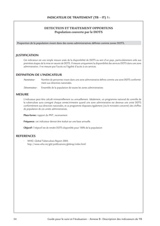 INDICATEUR DE TRAITEMENT (TB – IT) 1:
DETECTION ET TRAITEMENT OPPORTUNS
Population couverte par le DOTS
Proportion de la population vivant dans des zones administratives déﬁnies comme zones DOTS.
JUSTIFICATION
Cet indicateur est une simple mesure aisée de la disponibilité de DOTS au sein d’un pays, particulièrement utile aux
premières étapes de la mise en oeuvre de DOTS. Il mesure uniquement la disponibilité des services DOTS dans une zone
administrative; il ne mesure pas l’accès ou l’égalité d’accès à ces services.
DEFINITION DE L’INDICATEUR
Numérateur: Nombre de personnes vivant dans une zone administrative déﬁnie comme une zone DOTS conformé-
ment aux directives nationales.
Dénominateur: Ensemble de la population de toutes les zones administratives
MESURE
L’indicateur peut être calculé trimestriellement ou annuellement. Idéalement, un programme national de contrôle de
la tuberculose aura consigné chaque année/trimestre quand une zone administrative est devenue une unité DOTS
conformément aux directives nationales, et ce programme disposera également (via le ministère concerné) des chiffres
de population de ces unités administratives.
Plate-forme: rapport du PNT; recensement
Fréquence: cet indicateur devrait être évalué sur une base annuelle.
Objectif: l’objectif est de rendre DOTS disponible pour 100% de la population
REFERENCES
• WHO. Global Tuberculosis Report 2004.
http://www.who.int/gtb/publications/globrep/index.html
34 Guide pour le suivi et l’évaluation – Annexe B : Description des indicateurs de TB
 