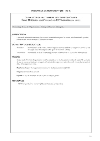 35
INDICATEUR DE TRAITEMENT (TB – IT) 2:
DETECTION ET TRAITEMENT EN TEMPS OPPORTUN
Cas de TB à frottis positif recensés via DOTS et traités avec succès
Pourcentage de cas de TB pulmonaire à frottis positif qui ont été soignés.
JUSTIFICATION
L’évaluation des issues du traitement des nouveaux patients à frottis positif est utilisée pour déterminer la qualité et
l’efﬁcacité de la mise en œuvre de DOTS à tous les niveaux.
DEFINITION DE L’INDICATEUR
Numérateur: Nombre de cas de TB à frottis pulmonaire positif recensés via DOTS sur une période donnée qui ont
été soignés (total des catégories OMS ‘guéri’ et ‘traitement achevé’).
Dénominateur: Nombre total de cas de TB à frottis pulmonaire positif recensés via DOTS sur la même période
MESURE
Chaque cas de TB à frottis d’expectoration positif se voit attribuer un résultat de traitement dans le registre TB. Le résultat
de tous les cas est consigné dans le rapport de la période d’enregistrement (généralement le trimestre) un an après le
début de l’enregistrement initial.
Plate-forme: Registre TB; rapports trimestriels sur les résultats du traitement (TB-08)
Fréquence: trimestrielle ou annuelle
Objectif: un taux de traitement de 85% ou plus est l’objectif général.
REFERENCES
• WHO. Compendium for monitoring TB control activities (en préparation)
 