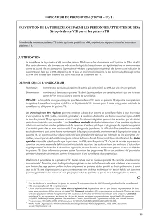 39
INDICATEUR DE PREVENTION (TB/VIH – IP) 1:
PREVENTION DE LA TUBERCULOSE PARMI LES PERSONNES ATTEINTES DU SIDA
Séroprévalence VIH parmi les patients TB
Nombre de nouveaux patients TB admis qui sont positifs au VIH, exprimé par rapport à tous les nouveaux
patients TB.
JUSTIFICATION
La surveillance de la prévalence VIH parmi les patients TB donnera des informations sur l’épidémie de TB et de VIH.
Plus particulièrement, elle donnera une indication du degré de chevauchement des épidémies dans un environnement
donné et, quand elle sera comparée à la prévalence VIH dans la population en général, elle donnera une indication de
la contribution faite par le VIH à l’épidémie de TB dans un environnement donné. Si des données du dépistage normal
du VIH sont utilisées dans le service TB, voir l’indicateur de traitement TB IT1.
DEFINITION DE L’ INDICATEUR
Numérateur: nombre total de nouveaux patients TB admis qui sont positifs au VIH, sur une certaine période
Dénominateur: nombre total de nouveaux patients TB admis (admis pendant une certaine période) qui ont été testés
contre le VIH et inclus dans le système de surveillance.
MESURE
1
: le choix de la stratégie appropriée pour la surveillance VIH parmi les patients TB dépendra principalement
du système de surveillance en place et de l’état de l’épidémie de VIH dans un pays. Il existe trois grandes méthodes de
surveillance du VIH parmi les patients TB:
Les Données de test HIV régulières peuvent constituer la base d’un système de surveillance ﬁable à tous les niveaux
d’une épidémie de VIH (faible, concentré, généralisé
2
), à condition d’atteindre une bonne couverture (plus de 80%
de tous les patients TB qui approuvent et sont testés). Ces données régulières peuvent être encadrées par des études
périodiques (spéciales) ou sentinelles. Une Surveillance sentinelle récolte les informations d’une manière régulière et
cohérente auprès d’un nombre prédéterminé de personnes d’un lieu spéciﬁque et de groupes de population qui sont
d’un intérêt particulier ou sont représentatifs d’une plus grande population. La difﬁculté d’une surveillance sentinelle
est de déterminer à quel point ils sont représentatifs de la population dont ils proviennent et de la population totale de
patients TB. Les systèmes de Surveillance sentinelle sont généralement basés sur des méthodes de test anonymes hété-
roclites, souvent par des échantillons sanguins prélevés à d’autres ﬁns et dépourvus de toute identiﬁcation. Les études
spéciales ont un rôle spéciﬁques lorsque la prévalence du VIH parmi les patients TB n’a pas été estimée auparavant et
constitue une partie essentielle de l’évaluation initiale de la situation. Les études utilisant des méthodes d’échantillon-
nage représentatif et des tailles d’échantillons appropriés peuvent fournir des estimations précises du taux de VIH chez
les patients TB. Cette information peuvent attirer l’attention des programmes TB sur un problème HIV potentiel et
permettre de prendre des mesures, comme l’instauration d’une surveillance plus systématique.
Idéalement, la surveillance de la prévalence VIH devrait inclure tous les nouveaux patients TB, examinés selon les normes
internationales3
. Toutefois, si des études périodiques spéciales ou des méthodes sentinelle sont utilisées et si les ressources
sont limitées, les pays peuvent préférer inclure uniquement les patients adultes positifs au frottis pulmonaire, à savoir
ceux où la TB a été diagnostiquée. Les pays aux ressources rares où l’état épidémique VIH est soit faible, soit concentré
peuvent également vouloir inclure un sous-groupe plus réduit de patients TB, par ex. les adultes âgés de 15 à 59 ans.
1
Plus de détails sur la surveillance VIH parmi les patients TB se trouvent dans les WHO Revised guidelines for the surveillance of
HIV among people with TB (en préparation)
2
Classé selon les déﬁnitions de l’OMS Faible niveau d’épidémie VIH: la prévalence VIH n’a pas dépassé en permanence 5% dans
toute sous-population déﬁnie comme un risque VIH. Concentré: prévalence VIH en permanence au-dessus de 5% dans au moins
une sous-population déﬁnie mais prévalence VIH au dessous de 1% chez les femmes enceintes en zones urbaines. Généralisé:
prévalence VIH en permanence au-dessus de 1% chez les femmes enceintes en zones urbaines. World Health Organization
/UNAIDS. Guidelines for second generation HIV surveillance. Geneva: World Health Organization and the Joint United Nations
Programme on HIV/AIDS; 2000. WHO document WHO/CDS/CSR/EDC/2000.5 & UNAIDS/00.03E.
3
World Health Organization. WHO Treatment of tuberculosis guidelines for National programmes, 2003. WHO document
WHO/CDS/TB 2003.313
➪
 