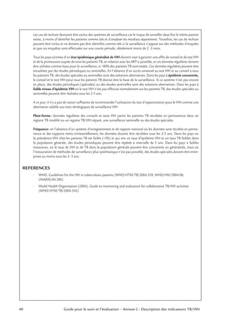40 Guide pour le suivi et l’évaluation – Annexe C : Description des indicateurs TB/VIH
Les cas de rechute devraient être exclus des systèmes de surveillance car le risque de surveiller deux fois le même patient
existe, à moins d’identiﬁer les patients comme tels et d’analyser les résultats séparément. Toutefois, les cas de rechute
peuvent être inclus et ne doivent pas être identiﬁés comme tels si la surveillance s’appuie sur des méthodes d’enquête
et que ces enquêtes sont effectuées sur une courte période, idéalement moins de 2 -3 mois.
Tous les pays victimes d’un état épidémique généralisé de VIH doivent viser à garantir une offre de conseil et de test VIH
et de la promouvoir auprès de tous les patients TB, en relation avec les ART si possible, et ces données régulières doivent
être utilisées comme base pour la surveillance, si >80% des patients TB sont testés. Ces données régulières peuvent être
encadrées par des études périodiques ou sentinelles. En l’absence d’un accès universel au test VIH et au conseil à tous
les patients TB, des études spéciales ou sentinelles sont des solutions alternatives. Dans les pays à épidémie concentrée,
le conseil et le test VIH pour tous les patients TB devrait être la base de la surveillance. Si ce système n’est pas encore
en place, des études périodiques (spéciales) ou des études sentinelles sont des solutions alternatives. Dans les pays à
faible niveau d’épidémie VIH où le test VIH n’est pas effectué normalement sur les patients TB, des études spéciales ou
sentinelles peuvent être réalisées tous les 2-3 ans.
A ce jour, il n’y a pas de raison sufﬁsante de recommander l’utilisation du test d’expectoration pour le VIH comme une
alternative valable aux tests sérologiques de surveillance VIH.
Plate-forme: données régulières des conseils et tests VIH parmi les patients TB récoltées en permanence dans un
registre TB modiﬁé ou un registre TB/VIH séparé, une surveillance sentinelle ou des études spéciales.
Fréquence: en l’absence d’un système d’enregistrement et de rapport national où les données sont récoltés en perma-
nence et des rapports remis trimestriellement, les données doivent être récoltées tous les 2-3 ans. Dans les pays où
la prévalence VIH chez les patients TB est faible (<5%) et qui ont un taux d’épidémie VIH et un taux TB faibles dans
la population générale, des études périodiques peuvent être répétée à intervalle de 5 ans. Dans les pays à faibles
ressources, où le taux de VIH et de TB dans la population générale peuvent être concentrés ou généralisés, mais où
l’instauration de méthodes de surveillance plus systématique n’est pas possible, des études spéciales doivent être entre-
prises au moins tous les 3- 5 ans.
REFERENCES
• WHO. Guidelines for the HIV in tuberculosis patients (WHO/HTM/TB/2004.339, WHO/HIV/2004.06,
UNAIDS/04.30E)
• World Health Organization (2004). Guide to monitoring and evaluation for collaborative TB/HIV activities
(WHO/HTM/TB/2004.342)
 