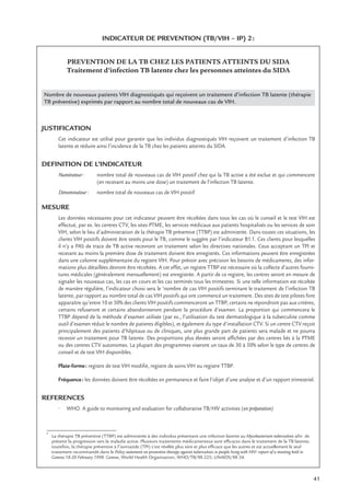 41
INDICATEUR DE PREVENTION (TB/VIH – IP) 2:
PREVENTION DE LA TB CHEZ LES PATIENTS ATTEINTS DU SIDA
Traitement d’infection TB latente chez les personnes atteintes du SIDA
Nombre de nouveaux patients VIH diagnostiqués qui reçoivent un traitement d’infection TB latente (thérapie
TB préventive) exprimés par rapport au nombre total de nouveaux cas de VIH.
JUSTIFICATION
Cet indicateur est utilisé pour garantir que les individus diagnostiqués VIH reçoivent un traitement d’infection TB
latente et réduire ainsi l’incidence de la TB chez les patients atteints du SIDA.
DEFINITION DE L’INDICATEUR
Numérateur: nombre total de nouveaux cas de VIH positif chez qui la TB active a été exclue et qui commencent
(en recevant au moins une dose) un traitement de l’infection TB latente.
Dénominateur: nombre total de nouveaux cas de VIH positif.
MESURE
Les données nécessaires pour cet indicateur peuvent être récoltées dans tous les cas où le conseil et le test VIH est
effectué, par ex. les centres CTV, les sites PTME, les services médicaux aux patients hospitalisés ou les services de soin
VIH, selon le lieu d’administration de la thérapie TB préventive (TTBP) est administrée. Dans toutes ces situations, les
clients VIH positifs doivent être testés pour le TB, comme le suggère par l’indicateur B1.1. Ces clients pour lesquelles
il n’y a PAS de trace de TB active recevront un traitement selon les directives nationales. Ceux acceptant un TPI et
recevant au moins la première dose de traitement doivent être enregistrés. Ces informations peuvent être enregistrées
dans une colonne supplémentaire du registre VIH. Pour prévoir avec précision les besoins de médicaments, des infor-
mations plus détaillées devront être récoltées. A cet effet, un registre TTBP est nécessaire où la collecte d’autres fourni-
tures médicales (généralement mensuellement) est enregistrée. A partir de ce registre, les centres seront en mesure de
signaler les nouveaux cas, les cas en cours et les cas terminés tous les trimestres. Si une telle information est récoltée
de manière régulière, l’indicateur choisi sera le ‘nombre de cas VIH positifs terminant le traitement de l’infection TB
latente, par rapport au nombre total de cas VIH positifs qui ont commencé un traitement. Des sites de test pilotes font
apparaître qu’entre 10 et 50% des clients VIH positifs commenceront un TTBP, certains ne répondront pas aux critères,
certains refuseront et certains abandonneront pendant la procédure d’examen. La proportion qui commencera le
TTBP dépend de la méthode d’examen utilisée (par ex., l’utilisation du test dermatologique à la tuberculine comme
outil d’examen réduit le nombre de patients éligibles), et également du type d’installation CTV. Si un centre CTV reçoit
principalement des patients d’hôpitaux ou de cliniques, une plus grande part de patients sera malade et ne pourra
recevoir un traitement pour TB latente. Des proportions plus élevées seront afﬁchées par des centres liés à la PTME
ou des centres CTV autonomes. La plupart des programmes viseront un taux de 30 à 50% selon le type de centres de
conseil et de test VIH disponibles.
Plate-forme: registre de test VIH modiﬁé, registre de soins VIH ou registre TTBP.
Fréquence: les données doivent être récoltées en permanence et faire l’objet d’une analyse et d’un rapport trimestriel.
REFERENCES
• WHO. A guide to monitoring and evaluation for collaborative TB/HIV activities (en préparation)
1
La thérapie TB préventive (TTBP) est administrée à des individus présentant une infection latente au Mycobacterium tuberculosis aﬁn de
prévenir la progression vers la maladie active. Plusieurs traitements médicamenteux sont efﬁcaces dans le traitement de la TB latente;
toutefois, la thérapie préventive à l’isoniazide (TPI) s’est révélée plus sûre et plus efﬁcace que les autres et est actuellement le seul
traitement recommandé dans le Policy statement on preventive therapy against tuberculosis in people living with HIV: report of a meeting held in
Geneva 18-20 February 1998. Geneva, World Health Organisation, WHO/TB/98.225; UNAIDS/98.34.
 