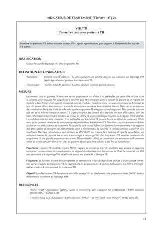 43
INDICATEUR DE TRAITEMENT (TB/VIH – IT) 2:
VIH/TB
Conseil et test pour patients TB
Nombre de patients TB admis soumis au test VIH, après approbation, par rapport à l’ensemble des cas de
TB admis
JUSTIFICATION
Evaluer le taux de dépistage VIH chez les patients TB.
DEFINITION DE L’INDICATEUR
Numérateur: nombre total de patients TB, admis pendant une période donnée, qui subissent un dépistage VIH
(après approbation) pendant leur traitement TB.
Dénominateur: nombre total de patients TB, admis pendant la même période donnée.
MESURE
Idéalement, tous les patients TB devraient se voir proposer un test VIH et il est préférable que cette offre se fasse dans
le contexte du prestataire TB, auquel cas le test VIH peut être enregistré dans le dossier du patient et un registre TB
modiﬁé et faire l’objet d’un rapport trimestriel avec les résultats. Toutefois, dans certaines circonstances, le conseil et
test VIH seront offerts dans une autre partie du même centre ou même dans un centre distant. Dans ce cas, un système
de consultation devra être établi de telle sorte que le programme TB enregistre quand un patient TB a consulté pour un
test VIH et est informé lorsqu’un patient TB se présente pour des conseils et si des tests VIH sont effectués ou non. De
telles informations doivent être récoltées au niveau du centre TB et enregistrées par le centre ou le registre TB de district.
La conﬁdentialité doit être conservée. Il est préférable que les clients TB passent le test au début du traitement TB de
sorte qu’ils puissent bénéﬁcier de soins appropriés pendant tout le traitement TB. Toutefois, certains patients renâclent
à subir un test VIH au début de traitement TB quand ils sont encore faibles. Un système d’enregistrement et de rapport
doit être capable de consigner ces derniers tests sinon le nombre total de patients TB connaissant leur statut VIH sera
insufﬁsant. Bien que cet indicateur soit similaire au VIH/TB-IP1 qui mesure la prévalence VIH par la surveillance, cet
indicateur mesure la capacité des services à encourager le dépistage VIH chez les patients TB selon les conditions du
programme. Si une grande proportion de patients TB sont testés (>80%), ils constituent une estimation sufﬁsamment
solide de la véritable prévalence VIH chez les patients TB qui peut être utilisées à des ﬁns de surveillance.
Plate-forme: registre TB modiﬁé, registre TB/VIH séparé ou conseil et test VIH modiﬁés avec analyse et rapports
trimestriel. Un mécanisme de consultation et de rapport des résultats entre les services de TB et de conseil et test VIH
sera nécessaire si le dépistage VIH est effectué sur un site séparé de la clinique TB.
Fréquence: les données doivent être enregistrées en permanence et faire l’objet d’une analyse et d’un rapport trimes-
triel sur les résultats du traitement TB. Le rapport à la ﬁn du traitement TB permet d’effectuer le test VIH et d’enregis-
trer les résultats à tout moment du traitement TB.
Objectif: tous les patients TB devraient se voir offrir un test VIH et, idéalement, une proportion élevée (>80%) devrait
réellement se soumettre au dépistage VIH.
REFERENCES
• World Health Organization (2004). Guide to monitoring and evaluation for collaborative TB/HIV activities
(WHO/HTM/TB/2004.342)
• «Interim Policy on Collaborative TB/HIV Activities. WHO/HTM/HIV/2004.1 and WHO/HTM/TB/2004.330
 