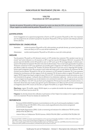 44 Guide pour le suivi et l’évaluation – Annexe C : Description des indicateurs TB/VIH
INDICATEUR DE TRAITEMENT (TB/VIH – IT) 3:
VIH/TB
Fourniture de CDT aux patients
Nombre de patients TB positifs au VIH qui reçoivent (au moins une dose) du CDT au cours de leur traitement
TB par rapport au nombre total de patients TB positifs au VIH.
JUSTIFICATION
Suivre l’engagement et la capacité de programmes à fournir un CDT aux patients TB positifs au VIH. Il est important
pour les programmes de connaître la proportion de patients TB positifs au VIH qui reçoivent cette thérapie potentiel-
lement salvatrice.
DEFINITION DE L’INDICATEUR
Numérateur: nombre de patients TB positifs au VIH, admis pendant une période donnée, qui suivent (reçoivent au
moins une dose) un CDT au cours de leur traitement TB
Dénominateur: nombre total de patients TB positifs au VIH admis au cours de la même période
MESURE
Tous les patients TB positifs au VIH devraient recevoir un CDT pendant leur traitement TB et pendant toute leur vie
ensuite
4
sauf contre-indication ou s’ils reçoivent un ART et que leur taux de CD4 dépasse 500/mm3. Les patients TB
peuvent avoir été identiﬁés comme VIH positifs et avoir un CDT avant que la TB soit diagnostiquée; ils doivent pour-
suivre le CDT pendant le traitement TB et être inclus dans le dénominateur. Pour en tirer le plus grand proﬁt, les patients
TB doivent commencer le CDT aussi rapidement que possible après le diagnostic de l’infection VIH car la mortalité est
plus élevée au début du traitement TB. Toutefois, les patients TB peuvent ne pas avoir accès au dépistage VIH immédia-
tement après le diagnostic de la TB ou peuvent ne pas vouloir être testés avant un stade ultérieur du traitement TB. Aﬁn
d’inclure tous les patients TB positifs au VIH qui ont commencé un CDT pendant le traitement TB, il sera nécessaire
d’évaluer les circonstances et de faire rapport à la ﬁn du traitement TB. On pourra utiliser un registre TB modiﬁé ou un
registre TB/VIH séparé dans lequel consigner le statut VIH et le CDT. Ces données peuvent ensuite être jointes aux résul-
tats trimestriels de du groupe. L’utilisation dans la déﬁnition d’une déclaration explicative – donner au moins une dose
– sert à consigner tous les patients qui ont été évalués et ont commencé le traitement; elle ne suppose pas qu’une dose
de CDT soit sufﬁsante. Si le CDT n’est pas fourni par le programme TB mais par les soins VIH ou d’autres services, un
mécanisme devrait être mise en place pour garantir que les informations sur le début du CDT sont bien communiquées
et enregistrées dans le PNT, encore une fois dans un registre TB modiﬁé ou un registre TB/VIH séparé.
Plate-forme: registre TB modiﬁé, registre TB/VIH séparé, ou un système de transfert des données vers le programme
TB si le CDT est fourni hors du service TB.
Fréquence: les données doivent être collectées en permanence et faire l’objet d’une analyse et d’un rapport trimestriel
à la ﬁn du traitement TB avec les résultats du traitement TB.
REFERENCES
• Provisional WHO/UNAIDS Secretariat recommendations on the use of cotrimoxazole prophylaxis in adults
and children living with HIV/AIDS in Africa (www.unaids.org/publications/documents/care/general/
recommendations-eng.pdf)
• World Health Organization (2004). Guide to monitoring and evaluation for collaborative TB/HIV activities
(WHO/HTM/TB/2004.342)
• «Interim Policy on Collaborative TB/HIV Activities. WHO/HTM/HIV/2004.1 and WHO/HTM/TB/2004.330
4
Provisional WHO/ UNAIDS secretariat recommendations on the use of co-trimoxazole prophylaxis in adults and children living with
HIV/AIDS in Africa. Geneva, Joint United Nations Programme on HIV/AIDS and WHO.
http://www.unaids.org/en/other/functionalities/ViewDocument.asp?href=http://gva-doc-owl/WEBcontent/Documents/pub/
Publications/IRC-pub04/recommendation_en%26%2346;pdf (accessed 24/05/04).
 