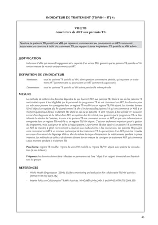 45
INDICATEUR DE TRAITEMENT (TB/VIH – IT) 4:
VIH/TB
Fourniture de ART aux patients TB
Nombre de patients TB positifs au VIH qui reçoivent, commencent ou poursuivent un ART commencé
auparavant au cours ou à la ﬁn du traitement TB par rapport à tous les patients TB positifs au VIH admis
JUSTIFICATION
Indicateur d’effet qui mesure l’engagement et la capacité d’un service TB à garantir que les patients TB positifs au VIH
sont en mesure de recevoir un traitement aux ART.
DEFINITION DE L’INDICATEUR
Numérateur: tous les patients TB positifs au VIH, admis pendant une certaine période, qui reçoivent un traite-
ment ART (commencent ou poursuivent un ART commencé auparavant)
Dénominateur: tous les patients TB positifs au VIH admis pendant la même période
MESURE
La méthode de collecte des données dépendra de qui fournit l’ART aux patients TB. Dans le cas où les patients TB
sont évalués quant à leur éligibilité par le personnel du programme TB et ont commencé un ART, les données pour
cet indicateur peuvent être consignées dans un registre TB modiﬁé ou un registre TB/VIH séparé. Les données doivent
faire l’objet d’un rapport à la ﬁn du traitement TB aﬁn d’inclure tous les patients TB qui ont commencé un ART à un
moment quelconque de leur traitement TB. Dans les cas où les patients TB sont renvoyés à des services VIH ou autres
en vue d’un diagnostic et du début d’un ART, un système doit être établi pour garantir que le programme TB est bien
informé du résultat de l’examen, à savoir si les patients TB ont commencé ou non un ART, et que cette information est
enregistrée dans un registre TB modiﬁé ou un registre TB/VIH séparé. C’est non seulement important pour la gestion
du programme, mais aussi pour les soins à chaque patient. Le personnel TB doit savoir si un patient TB a commencé
un ART de manière à gérer correctement la réaction aux médicaments et les interactions. Les patients TB peuvent
avoir commencé un ART à un moment quelconque de leur traitement TB. La prescription d’un ART peut être reportée
en raison d’un retard du dépistage VIH ou aﬁn de réduire le risque d’interaction de médicaments pendant la phase
intensive. Les méthodes de collecte de données doivent être en mesure de consigner un traitement ART qui commence
à tout moment pendant le traitement TB.
Plate-forme: registre TB modiﬁé, registre de soins VIH modiﬁé ou registre TB/VIH séparé avec système de consulta-
tion (le cas échéant).
Fréquence: les données doivent être collectées en permanence et faire l’objet d’un rapport trimestriel avec les résul-
tats du groupe.
REFERENCES
• World Health Organization (2004). Guide to monitoring and evaluation for collaborative TB/HIV activities
(WHO/HTM/TB/2004.342)
• Interim Policy on Collaborative TB/HIV Activities. WHO/HTM/HIV/2004.1 and WHO/HTM/TB/2004.330
 