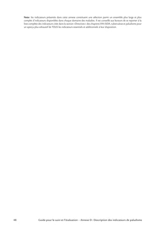 48 Guide pour le suivi et l’évaluation – Annexe D : Description des indicateurs de paludisme
Note: les indicateurs présentés dans cette annexe constituent une sélection parmi un ensemble plus large et plus
complet d’indicateurs disponibles dans chaque domaine des maladies. Il est conseillé aux lecteurs de se reporter à la
liste complète des indicateurs citée dans la section «Directives» des chapitres VIH/SIDA, tuberculose et paludisme pour
un aperçu plus exhaustif de TOUS les indicateurs essentiels et additionnels à leur disposition.
 