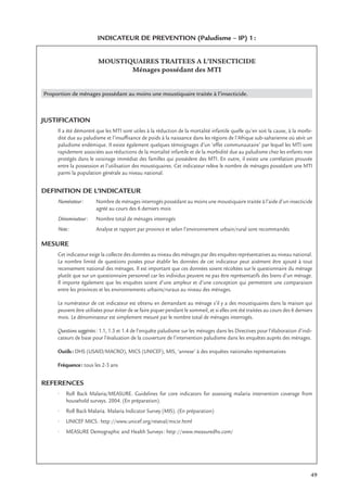 49
INDICATEUR DE PREVENTION (Paludisme – IP) 1:
MOUSTIQUAIRES TRAITEES A L’INSECTICIDE
Ménages possédant des MTI
Proportion de ménages possédant au moins une moustiquaire traitée à l’insecticide.
JUSTIFICATION
Il a été démontré que les MTI sont utiles à la réduction de la mortalité infantile quelle qu’en soit la cause, à la morbi-
dité due au paludisme et l’insufﬁsance de poids à la naissance dans les régions de l’Afrique sub-saharienne où sévit un
paludisme endémique. Il existe également quelques témoignages d’un ‘effet communautaire’ par lequel les MTI sont
rapidement associées aux réductions de la mortalité infantile et de la morbidité due au paludisme chez les enfants non
protégés dans le voisinage immédiat des familles qui possèdent des MTI. En outre, il existe une corrélation prouvée
entre la possession et l’utilisation des moustiquaires. Cet indicateur relève le nombre de ménages possédant une MTI
parmi la population générale au niveau national.
DEFINITION DE L’INDICATEUR
Numérateur: Nombre de ménages interrogés possédant au moins une moustiquaire traitée à l’aide d’un insecticide
agréé au cours des 6 derniers mois
Dénominateur: Nombre total de ménages interrogés
Note: Analyse et rapport par province et selon l’environnement urbain/rural sont recommandés
MESURE
Cet indicateur exige la collecte des données au niveau des ménages par des enquêtes représentatives au niveau national.
Le nombre limité de questions posées pour établir les données de cet indicateur peut aisément être ajouté à tout
recensement national des ménages. Il est important que ces données soient récoltées sur le questionnaire du ménage
plutôt que sur un questionnaire personnel car les individus peuvent ne pas être représentatifs des biens d’un ménage.
Il importe également que les enquêtes soient d’une ampleur et d’une conception qui permettent une comparaison
entre les provinces et les environnements urbains/ruraux au niveau des ménages.
Le numérateur de cet indicateur est obtenu en demandant au ménage s’il y a des moustiquaires dans la maison qui
peuvent être utilisées pour éviter de se faire piquer pendant le sommeil, et si elles ont été traitées au cours des 6 derniers
mois. Le dénominateur est simplement mesuré par le nombre total de ménages interrogés.
Questions suggérées: 1.1, 1.3 et 1.4 de l’enquête paludisme sur les ménages dans les Directives pour l’élaboration d’indi-
cateurs de base pour l’évaluation de la couverture de l’intervention paludisme dans les enquêtes auprès des ménages.
Outils: DHS (USAID/MACRO), MICS (UNICEF), MIS, ‘annexe’ à des enquêtes nationales représentatives
Fréquence: tous les 2-3 ans
REFERENCES
• Roll Back Malaria/MEASURE. Guidelines for core indicators for assessing malaria intervention coverage from
household surveys. 2004. (En préparation).
• Roll Back Malaria. Malaria Indicator Survey (MIS). (En préparation)
• UNICEF MICS: http://www.unicef.org/reseval/micsr.html
• MEASURE Demographic and Health Surveys: http://www.measuredhs.com/
 