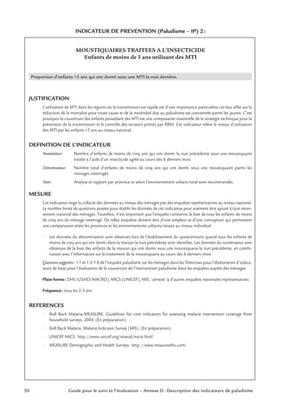 50 Guide pour le suivi et l’évaluation – Annexe D : Description des indicateurs de paludisme
INDICATEUR DE PREVENTION (Paludisme – IP) 2:
MOUSTIQUAIRES TRAITEES A L’INSECTICIDE
Enfants de moins de 5 ans utilisant des MTI
Proportion d’enfants <5 ans qui ont dormi sous une MTI la nuit dernière.
JUSTIFICATION
L’utilisation de MTI dans les régions où la transmission est rapide est d’une importance particulière car leur effet sur la
réduction de la mortalité pour toute cause et de la morbidité due au paludisme est concentrée parmi les jeunes. C’est
pourquoi la couverture des enfants possédant des MTI est une composante essentielle de la stratégie technique pour la
prévention de la transmission et le contrôle des vecteurs prônés par RBM. Cet indicateur relève le niveau d’utilisation
des MTI par les enfants <5 ans au niveau national.
DEFINITION DE L’INDICATEUR
Numérateur: Nombre d’enfants de moins de cinq ans qui ont dormi la nuit précédente sous une moustiquaire
traitée à l’aide d’un insecticide agréé au cours des 6 derniers mois
Dénominateur Nombre total d’enfants de moins de cinq ans qui ont dormi sous une moustiquaire parmi les
ménages interrogés
Note: Analyse et rapport par province et selon l’environnement urbain/rural sont recommandés
MESURE
Cet indicateur exige la collecte des données au niveau des ménages par des enquêtes représentatives au niveau national.
Le nombre limité de questions posées pour établir les données de cet indicateur peut aisément être ajouté à tout recen-
sement national des ménages. Toutefois, il est important que l’enquête contienne la liste de tous les enfants de moins
de cinq ans du ménage interrogé. De telles enquêtes doivent être d’une ampleur et d’une conception qui permettent
une comparaison entre les provinces et les environnements urbains/ruraux au niveau individuel.
• Les données du dénominateur sont obtenues lors de l’établissement du questionnaire quand tous les enfants de
moins de cinq ans qui ont dormi dans la maison la nuit précédente sont identiﬁés. Les données du numérateur sont
obtenues de la liste des enfants de la maison qui ont dormi sous une moustiquaire la nuit précédente, en combi-
naison avec l’information sur le traitement de la moustiquaire au cours des 6 derniers mois
Questions suggérées: 1.1 et 1.3-1.6 de l’enquête paludisme sur les ménages dans les Directives pour l’élaboration d’indica-
teurs de base pour l’évaluation de la couverture de l’intervention paludisme dans les enquêtes auprès des ménages
Plate-forme: DHS (USAID/MACRO), MICS (UNICEF), MIS, ‘annexe’ à d’autres enquêtes nationales représentatives
Fréquence: tous les 2-3 ans
REFERENCES
• Roll Back Malaria/MEASURE. Guidelines for core indicators for assessing malaria intervention coverage from
household surveys. 2004. (En préparation).
• Roll Back Malaria. Malaria Indicator Survey (MIS). (En préparation).
• UNICEF MICS: http://www.unicef.org/reseval/micsr.html
• MEASURE Demographic and Health Surveys: http://www.measuredhs.com/
 