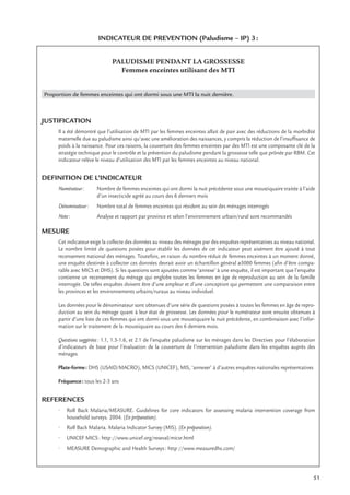 51
INDICATEUR DE PREVENTION (Paludisme – IP) 3:
PALUDISME PENDANT LA GROSSESSE
Femmes enceintes utilisant des MTI
Proportion de femmes enceintes qui ont dormi sous une MTI la nuit dernière.
JUSTIFICATION
Il a été démontré que l’utilisation de MTI par les femmes enceintes allait de pair avec des réductions de la morbidité
maternelle due au paludisme ainsi qu’avec une amélioration des naissances, y compris la réduction de l’insufﬁsance de
poids à la naissance. Pour ces raisons, la couverture des femmes enceintes par des MTI est une composante clé de la
stratégie technique pour le contrôle et la prévention du paludisme pendant la grossesse telle que prônée par RBM. Cet
indicateur relève le niveau d’utilisation des MTI par les femmes enceintes au niveau national.
DEFINITION DE L’INDICATEUR
Numérateur: Nombre de femmes enceintes qui ont dormi la nuit précédente sous une moustiquaire traitée à l’aide
d’un insecticide agréé au cours des 6 derniers mois
Dénominateur: Nombre total de femmes enceintes qui résident au sein des ménages interrogés
Note: Analyse et rapport par province et selon l’environnement urbain/rural sont recommandés
MESURE
Cet indicateur exige la collecte des données au niveau des ménages par des enquêtes représentatives au niveau national.
Le nombre limité de questions posées pour établir les données de cet indicateur peut aisément être ajouté à tout
recensement national des ménages. Toutefois, en raison du nombre réduit de femmes enceintes à un moment donné,
une enquête destinée à collecter ces données devrait avoir un échantillon général ≥5000 femmes (aﬁn d’être compa-
rable avec MICS et DHS). Si les questions sont ajoutées comme ‘annexe’ à une enquête, il est important que l’enquête
contienne un recensement du ménage qui englobe toutes les femmes en âge de reproduction au sein de la famille
interrogée. De telles enquêtes doivent être d’une ampleur et d’une conception qui permettent une comparaison entre
les provinces et les environnements urbains/ruraux au niveau individuel.
Les données pour le dénominateur sont obtenues d’une série de questions posées à toutes les femmes en âge de repro-
duction au sein du ménage quant à leur état de grossesse. Les données pour le numérateur sont ensuite obtenues à
partir d’une liste de ces femmes qui ont dormi sous une moustiquaire la nuit précédente, en combinaison avec l’infor-
mation sur le traitement de la moustiquaire au cours des 6 derniers mois.
Questions suggérées: 1.1, 1.3-1.6, et 2.1 de l’enquête paludisme sur les ménages dans les Directives pour l’élaboration
d’indicateurs de base pour l’évaluation de la couverture de l’intervention paludisme dans les enquêtes auprès des
ménages
Plate-forme: DHS (USAID/MACRO), MICS (UNICEF), MIS, ‘annexer’ à d’autres enquêtes nationales représentatives
Fréquence: tous les 2-3 ans
REFERENCES
• Roll Back Malaria/MEASURE. Guidelines for core indicators for assessing malaria intervention coverage from
household surveys. 2004. (En préparation).
• Roll Back Malaria. Malaria Indicator Survey (MIS). (En préparation).
• UNICEF MICS: http://www.unicef.org/reseval/micsr.html
• MEASURE Demographic and Health Surveys: http://www.measuredhs.com/
 