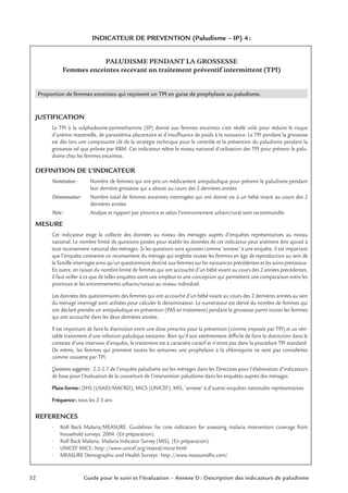 52 Guide pour le suivi et l’évaluation – Annexe D : Description des indicateurs de paludisme
INDICATEUR DE PREVENTION (Paludisme – IP) 4:
PALUDISME PENDANT LA GROSSESSE
Femmes enceintes recevant un traitement préventif intermittent (TPI)
Proportion de femmes enceintes qui reçoivent un TPI en guise de prophylaxie au paludisme.
JUSTIFICATION
Le TPI à la sulphadoxine-pyrimethamine (SP) donné aux femmes enceintes s’est révélé utile pour réduire le risque
d’anémie maternelle, de parasitémia placentaire et d’insufﬁsance de poids à la naissance. Le TPI pendant la grossesse
est dès lors une composante clé de la stratégie technique pour le contrôle et la prévention du paludisme pendant la
grossesse tel que prônée par RBM. Cet indicateur relève le niveau national d’utilisation des TPI pour prévenir le palu-
disme chez les femmes enceintes.
DEFINITION DE L’INDICATEUR
Numérateur: Nombre de femmes qui ont pris un médicament antipaludique pour prévenir le paludisme pendant
leur dernière grossesse qui a abouti au cours des 2 dernières années
Dénominateur: Nombre total de femmes enceintes interrogées qui ont donné vie à un bébé vivant au cours des 2
dernières années
Note: Analyse et rapport par province et selon l’environnement urbain/rural sont recommandés
MESURE
Cet indicateur exige la collecte des données au niveau des ménages auprès d’enquêtes représentatives au niveau
national. Le nombre limité de questions posées pour établir les données de cet indicateur peut aisément être ajouté à
tout recensement national des ménages. Si les questions sont ajoutées comme ‘annexe’ à une enquête, il est important
que l’enquête contienne un recensement du ménage qui englobe toutes les femmes en âge de reproduction au sein de
la famille interrogée ainsi qu’un questionnaire destiné aux femmes sur les naissances précédentes et les soins prénataux.
En outre, en raison du nombre limité de femmes qui ont accouché d’un bébé vivant au cours des 2 années précédentes,
il faut veiller à ce que de telles enquêtes aient une ampleur et une conception qui permettent une comparaison entre les
provinces et les environnements urbains/ruraux au niveau individuel.
Les données des questionnaires des femmes qui ont accouché d’un bébé vivant au cours des 2 dernières années au sein
du ménage interrogé sont utilisées pour calculer le dénominateur. Le numérateur est dérivé du nombre de femmes qui
ont déclaré prendre un antipaludique en prévention (PAS en traitement) pendant la grossesse parmi toutes les femmes
qui ont accouché dans les deux dernières années.
Il est important de faire la distinction entre une dose prescrite pour la prévention (comme imposée par TPI) et un véri-
table traitement d’une infection paludique existante. Bien qu’il soit extrêmement difﬁcile de faire la distinction dans le
contexte d’une interview d’enquête, le traitement est à caractère curatif et n’entre pas dans la procédure TPI standard.
De même, les femmes qui prennent toutes les semaines une prophylaxie à la chloroquine ne sont pas considérées
comme couverte par TPI.
Questions suggérées: 2.2-2.7 de l’enquête paludisme sur les ménages dans les Directives pour l’élaboration d’indicateurs
de base pour l’évaluation de la couverture de l’intervention paludisme dans les enquêtes auprès des ménages
Plate-forme: DHS (USAID/MACRO), MICS (UNICEF), MIS, ‘annexe’ à d’autres enquêtes nationales représentatives
Fréquence: tous les 2-3 ans
REFERENCES
• Roll Back Malaria/MEASURE. Guidelines for core indicators for assessing malaria intervention coverage from
household surveys. 2004. (En préparation).
• Roll Back Malaria. Malaria Indicator Survey (MIS). (En préparation).
• UNICEF MICS: http://www.unicef.org/reseval/micsr.html
• MEASURE Demographic and Health Surveys: http://www.measuredhs.com/
 